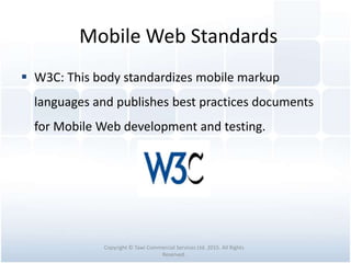 Mobile Web Standards
 W3C: This body standardizes mobile markup
languages and publishes best practices documents
for Mobile Web development and testing.
Copyright © Tawi Commercial Services Ltd. 2015. All Rights
Reserved.
 