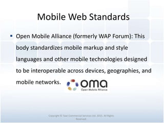 Mobile Web Standards
 Open Mobile Alliance (formerly WAP Forum): This
body standardizes mobile markup and style
languages and other mobile technologies designed
to be interoperable across devices, geographies, and
mobile networks.
Copyright © Tawi Commercial Services Ltd. 2015. All Rights
Reserved.
 