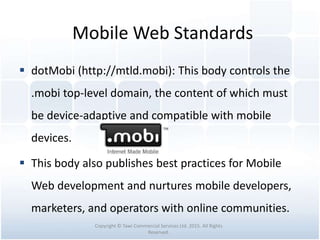 Mobile Web Standards
 dotMobi (http://mtld.mobi): This body controls the
.mobi top-level domain, the content of which must
be device-adaptive and compatible with mobile
devices.
 This body also publishes best practices for Mobile
Web development and nurtures mobile developers,
marketers, and operators with online communities.
Copyright © Tawi Commercial Services Ltd. 2015. All Rights
Reserved.
 