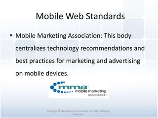 Mobile Web Standards
 Mobile Marketing Association: This body
centralizes technology recommendations and
best practices for marketing and advertising
on mobile devices.
Copyright © Tawi Commercial Services Ltd. 2015. All Rights
Reserved.
 