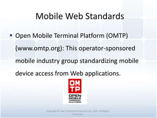 Mobile Web Standards
 Open Mobile Terminal Platform (OMTP)
(www.omtp.org): This operator-sponsored
mobile industry group standardizing mobile
device access from Web applications.
Copyright © Tawi Commercial Services Ltd. 2015. All Rights
Reserved.
 