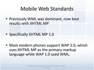 Mobile Web Standards
 Previously WML was dominant, now best
results with XHTML MP
 Specifically XHTML MP 1.0
 Most modern phones support WAP 2.0, which
uses XHTML MP as the primary markup
language while WAP 1.0 used WML.
Copyright © Tawi Commercial Services Ltd. 2015. All Rights
Reserved.
 