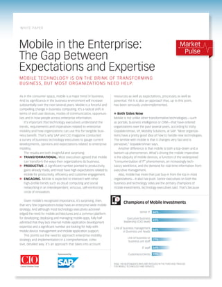 WH IT E PA P E R




Mobile in the Enterprise:                                                                                                      Market
                                                                                                                                Pulse
The Gap Between
Expectations and Expertise
MO B I L E T E CHN OLOGY I S ON THE BR INK OF TR ANSFOR M ING
B U S I N E S S, B UT MOST ORGAN I ZAT IONS NEED HEL P.

As in the consumer space, mobile is a major trend in business.        resources as well as expectations, processes as well as
And its significance in the business environment will increase        potential. Yet it is also an approach that, up to this point,
substantially over the next several years. Mobile is a forceful and   has been seriously underimplemented.
compelling change in business computing. It’s a radical shift in
terms of end user devices, modes of communication, opportuni-         » Both Sides Now
ties and in how people access enterprise information.                 Mobile is not unlike other transformative technologies—such
    It’s important that technology executives understand the          as portals, business intelligence or CRM—that have entered
trends, requirements and imperatives related to enterprise            organizations over the past several years, according to Vishy
mobility and how organizations can use this for tangible busi-        Gopalakrishnan, VP, Mobility Solutions, at SAP. “Most organiza-
ness benefit. That’s why SAP and CIO magazine conducted               tions have a pretty good idea of how to handle new technologies.
a survey of business technology executives to gauge current           The wrinkle with mobile is that it changes very fast and is
developments, opinions and expectations related to enterprise         pervasive,” Gopalakrishnan says.
mobility.                                                                 Another difference is that mobile is both a top-down and a
    The results are both insightful and surprising:                   bottom-up phenomenon. What’s driving the mobile imperative
»	 TRANSFORMATIONAL. Most executives agreed that mobile               is the ubiquity of mobile devices, a function of the widespread
    can transform the ways their organizations do business.           “consumerization of IT” phenomenon, an increasingly tech-
»	 PRODUCTIVE. A significant number pointed to productivity           savvy workforce, and the demand for real-time information from
    gains already made, and most have high expectations related to    executive management.
    mobile for productivity, efficiency and customer engagement.          Also, mobile has more than just buy-in from the top in most
»	 ENGAGING. Mobile is expected to intersect with other               organizations—it also has push. Senior executives on both the
    high-profile trends such as cloud computing and social            business and technology sides are the primary champions of
    networking in an interdependent, virtuous, self-reinforcing       mobile investments, technology executives said. That’s because
    circle of innovation.

    Given mobile’s recognized importance, it’s surprising, then,        $
                                                                              Champions of Mobile Investments
that very few organizations today have an enterprise-wide mobile
strategy. And although most technology executives acknowl-
                                                                                            Senior IT 66%
edged the need for mobile architectures and a common platform
for developing, deploying and managing mobile apps, fully half                   Executive business
                                                                                                     65%
admitted that they lack internal mobile application development               leadership (CXO level)
expertise and a significant number are looking for help with          Line of business management
mobile device management and mobile application support.                                             54%
                                                                              or business unit heads
    This points out the need to approach enterprise mobility
                                                                                 Line of business or 29%
strategy and implementation in a comprehensive, cohe-                            business unit staff
sive, detailed way. It’s an approach that takes into account
                                                                                              IT staff 26%

                                                                                  Customers/clients 19%


                                                                      BASE: 140 RESPONDENTS WHO ARE INVOLVED IN THE PURCHASE PROCESS
                                                                      FOR MOBILE TECHNOLOGY AND SERVICES
 