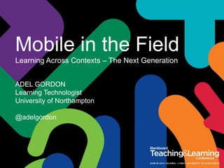 Mobile in the Field
Learning Across Contexts – The Next Generation
ADEL GORDON
Learning Technologist
University of Northampton
@adelgordon
 