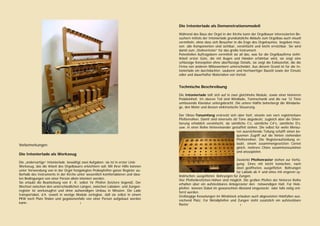  
 
Vorbemerkungen
Die Intonierlade als Werkzeug
Die „andersartige“ Intonierlade bewältigt zwei Aufgaben: sie ist in erster Linie
Werkzeug, das die Arbeit des Orgelbauers erleichtern soll. Mit ihrer Hilfe können
unter Verwendung von in der Orgel festgelegten Probepfeifen ganze Register au-
ßerhalb des Instruments in der Kirche unter wesentlich komfortableren und idea-
len Bedingungen von einer Person allein intoniert werden.
Sie erlaubt die Bearbeitung von 4’, 8’, selbst 16’ Pfeifen (letztere liegend). Der
Wechsel zwischen den unterschiedlichen Längen, zwischen Labialen- und Zungen-
register ist werkzeugfrei und ohne aufwendigen Umbau in Minuten. Die Lade
transportabel, d.h. soweit in wenige Module zerlegbar, daß sie selbst in einem
PKW noch Platz finden und gegebenenfalls von einer Person aufgebaut werden
kann. 2
 
 
Die Intonierlade als Demonstrationsmodell
Während des Baus der Orgel in der Kirche kann der Orgelbauer interessierten Be-
suchern mittels der Intonierlade grundsätzliche Abläufe zum Orgelbau auch visuell
vermitteln, ohne dass sich Besucher in die Enge des Orgelraumes begeben müs-
sen; alle Komponenten sind sichtbar, vereinfacht und leicht erreichbar. Sie wird
damit zum „Stellvertreter“ für das große Instrument.
Potentiellen Auftragebern vermittelt sie all das, was für die Orgelbaufirma steht:
Arbeit erster Güte, die mit Augen und Händen erfahrbar wird, sie zeigt eine
schlüssige Konzeption ohne überflüssige Details, sie zeigt die Exklusivität, die die
Firma von anderen Mitbewerbern unterscheidet. Aus diesem Grund ist für die In-
tonierlade ein durchdachter, sauberer und hochwertiger Baustil sowie der Einsatz
edler und dauerhafter Materialien von Vorteil.
Technische Beschreibung
Die Intonierlade teilt sich auf in zwei gleichhohe Module, sowie einer kleineren
Pedaleinheit. Im oberen Teil sind Windlade, Tonmechanik und die nur 12 Töne
umfassende Klaviatur untergebracht. Die untere Hälfte beherbergt die Windanla-
ge, den Motor und dessen elektronische Steuerung.
Der Oktav-Tonumfang erstreckt sich über fünf, einzeln von vorn registrierbare
Pfeifenreihen. Damit sind einerseits 60 Töne abgedeckt, zugleich aber die Orien-
tierung erheblich vereinfacht, da sämtliche C’s, sämtliche C#’s, sämtliche D’s,
usw. in einer Reihe hintereinander gestaffelt stehen. Die selbst für weite Mensu-
ren ausreichende Teilung schafft einen be-
quemen Zugriff auf die hinten stehenden
Pfeifenreihen. Die Registeraufstellung er-
laubt, einem zusammengesetzten Cornet
gleich, mehrere Chöre zusammenzuziehen
und anzuspielen.
Zweierlei Pfeifenraster stehen zur Verfü-
gung: Eines mit leicht konischen, nach
oben geöffneten, ausgefilzten Bohrungen
für Labiale ab 4’ und eines mit engeren zy-
lindrischen, ausgefilzten Bohrungen für Zungen.
Vier Pfeifenbrettchen-Höhen sind möglich. Die großen Pfeifen der hinteren Reihe
erhalten über ein aufsteckbares Anlegeraster den notwendigen Halt. Für Holz-
pfeifen können Dübel im gewünschten Abstand eingesteckt oder falls nötig ent-
fernt werden.
Großzügige Kesselungen im Windstock erlauben auch abgesetzten Holzfüßen aus-
reichend Platz. Für Metallpfeifen und Zungen steht zusätzlich ein aufsteckbare
Raster 3
 