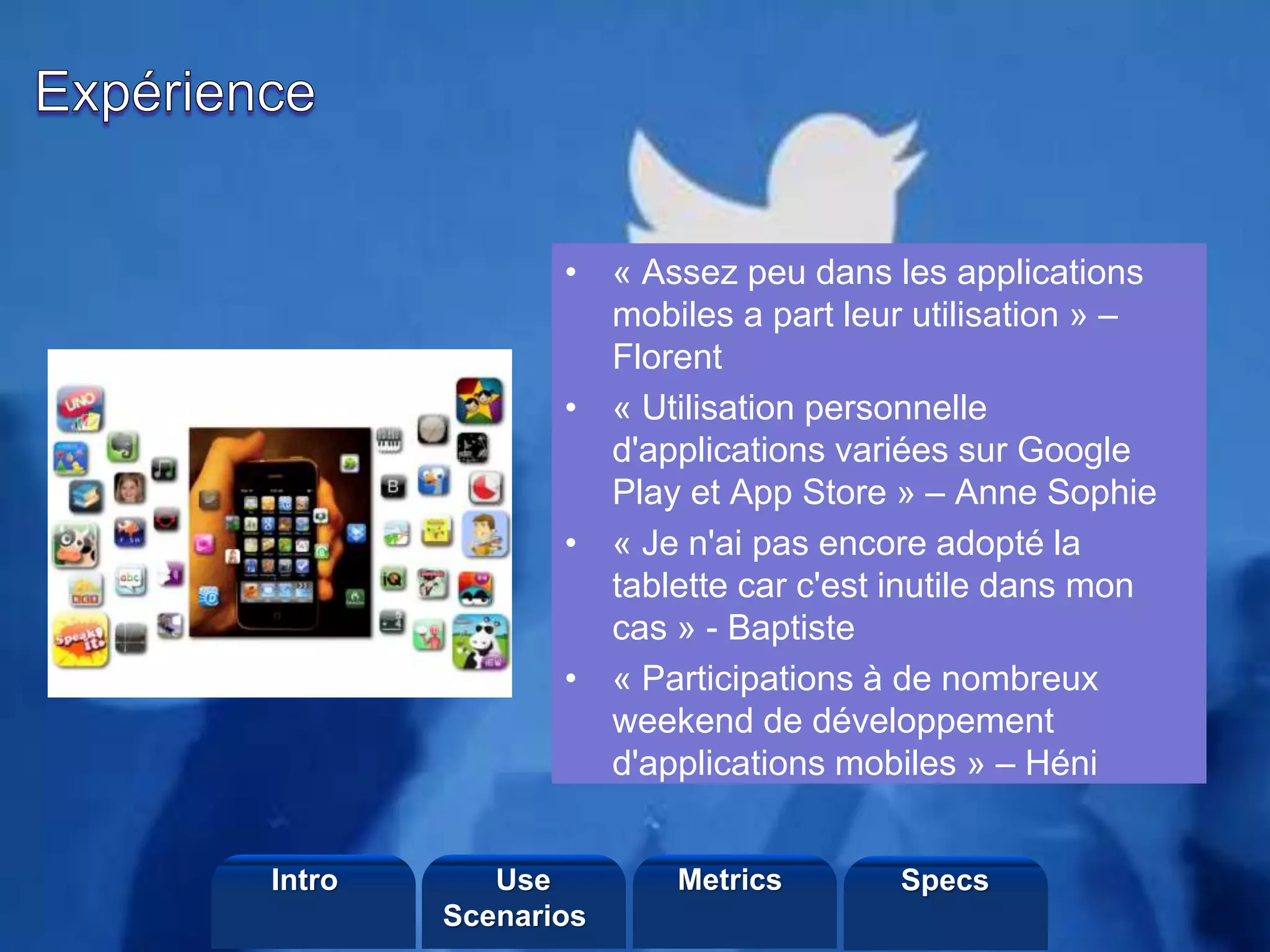 ©2013 LHST sarl
• « Assez peu dans les applications
mobiles a part leur utilisation » –
Florent
• « Utilisation personnelle
d'applications variées sur Google
Play et App Store » – Anne Sophie
• « Je n'ai pas encore adopté la
tablette car c'est inutile dans mon
cas » - Baptiste
• « Participations à de nombreux
weekend de développement
d'applications mobiles » – Héni
Intro Metrics SpecsUse
Scenarios
 