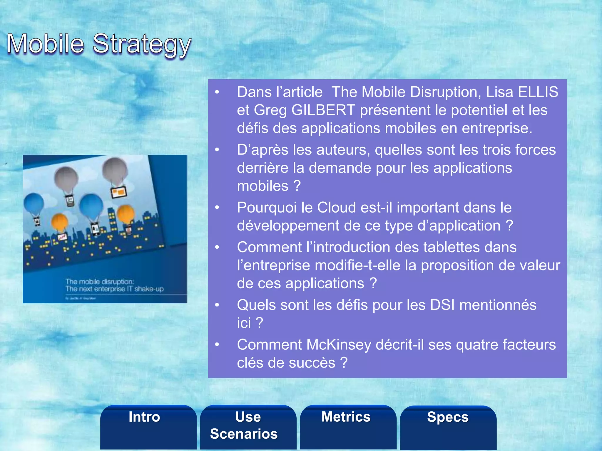 ©2013 LHST sarl
• Dans l’article The Mobile Disruption, Lisa ELLIS
et Greg GILBERT présentent le potentiel et les
défis des applications mobiles en entreprise.
• D’après les auteurs, quelles sont les trois forces
derrière la demande pour les applications
mobiles ?
• Pourquoi le Cloud est-il important dans le
développement de ce type d’application ?
• Comment l’introduction des tablettes dans
l’entreprise modifie-t-elle la proposition de valeur
de ces applications ?
• Quels sont les défis pour les DSI mentionnés
ici ?
• Comment McKinsey décrit-il ses quatre facteurs
clés de succès ?
Intro Metrics SpecsUse
Scenarios
 