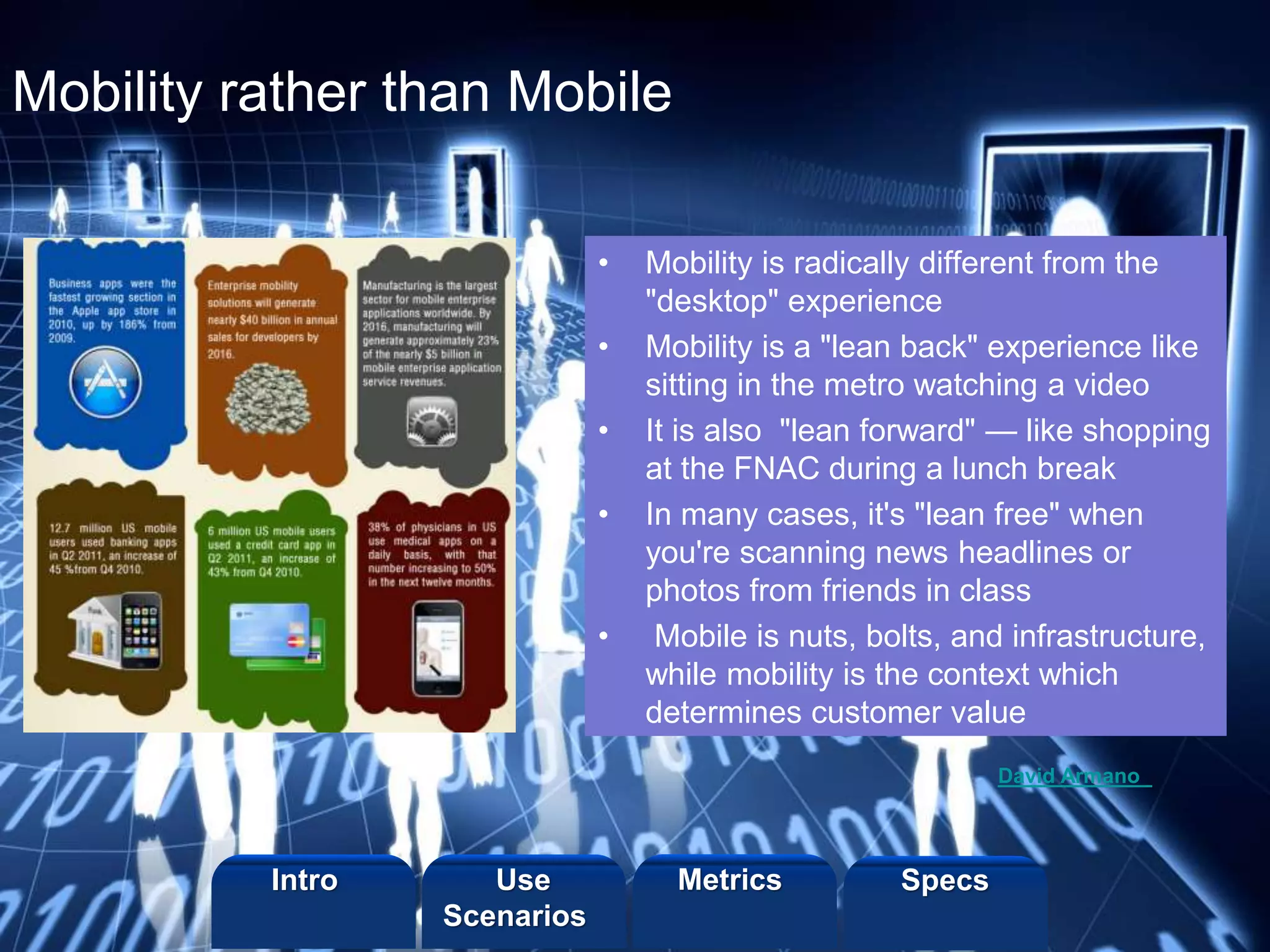 ©2013 LHST sarl
Mobility rather than Mobile
• Mobility is radically different from the
"desktop" experience
• Mobility is a "lean back" experience like
sitting in the metro watching a video
• It is also "lean forward" — like shopping
at the FNAC during a lunch break
• In many cases, it's "lean free" when
you're scanning news headlines or
photos from friends in class
• Mobile is nuts, bolts, and infrastructure,
while mobility is the context which
determines customer value
David Armano
Intro Metrics SpecsUse
Scenarios
 