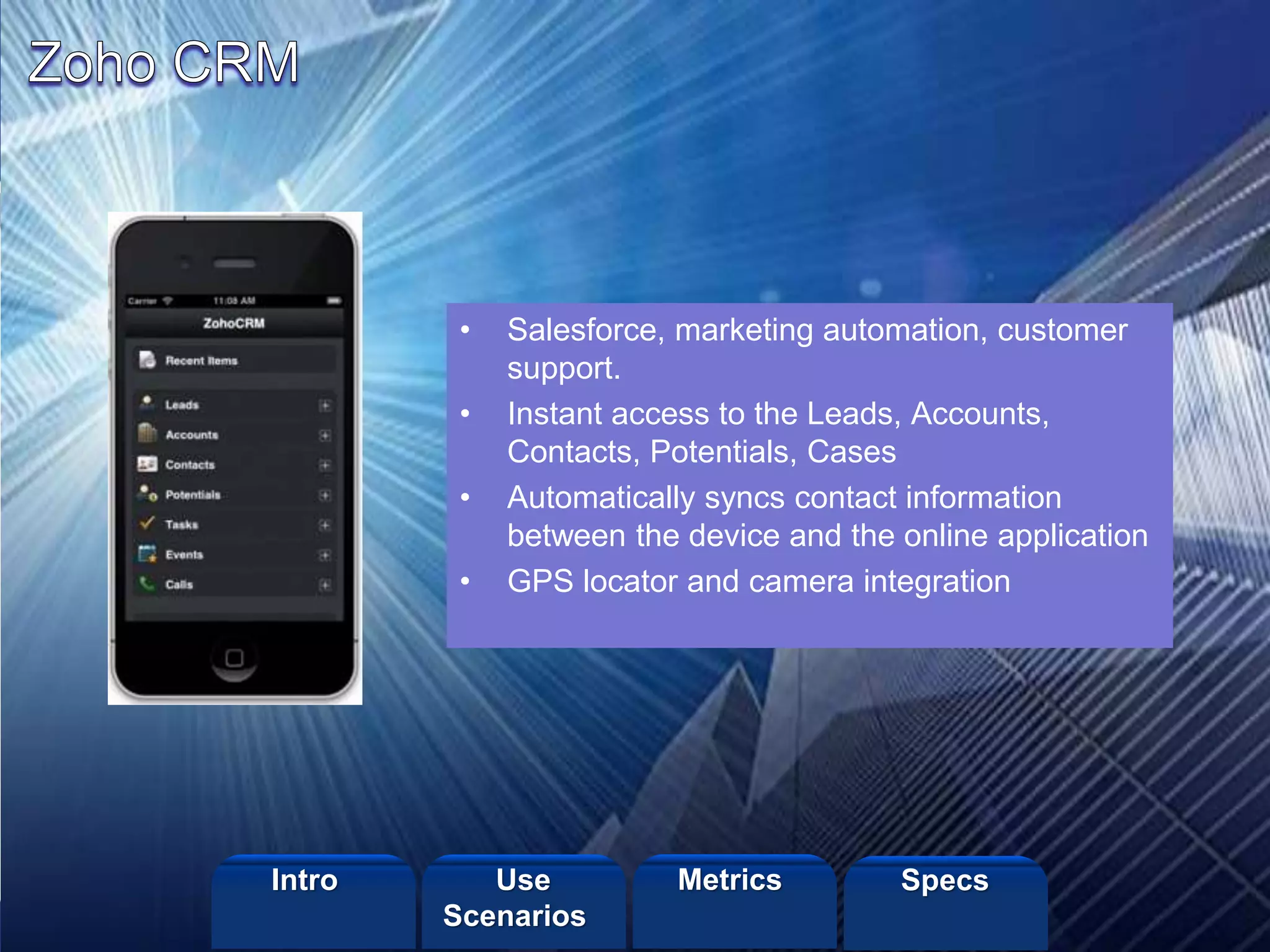 ©2013 LHST sarl
• Salesforce, marketing automation, customer
support.
• Instant access to the Leads, Accounts,
Contacts, Potentials, Cases
• Automatically syncs contact information
between the device and the online application
• GPS locator and camera integration
Intro Metrics SpecsUse
Scenarios
 