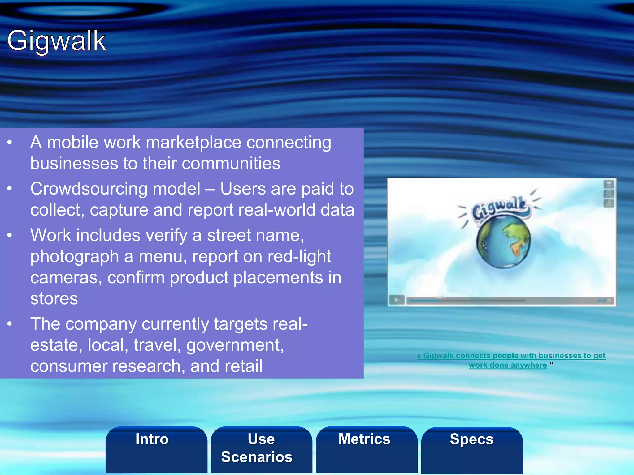 ©2013 LHST sarl
• A mobile work marketplace connecting
businesses to their communities
• Crowdsourcing model – Users are paid to
collect, capture and report real-world data
• Work includes verify a street name,
photograph a menu, report on red-light
cameras, confirm product placements in
stores
• The company currently targets real-
estate, local, travel, government,
consumer research, and retail
« Gigwalk connects people with businesses to get
work done anywhere “
Intro Metrics SpecsUse
Scenarios
 