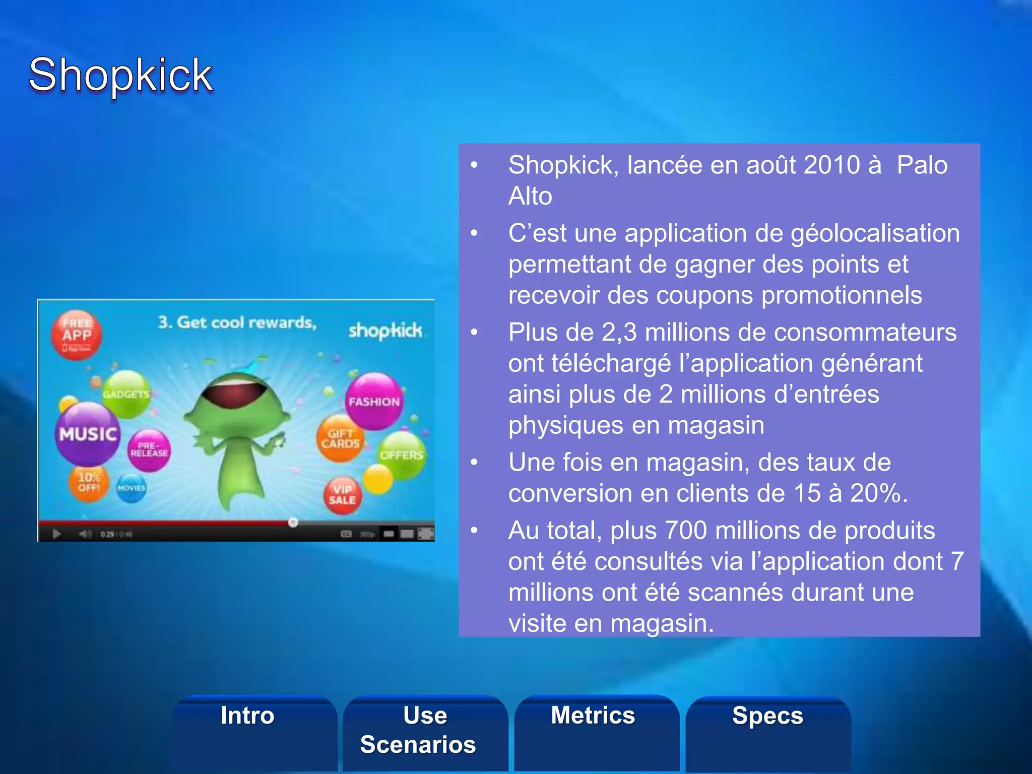©2013 LHST sarl
• Shopkick, lancée en août 2010 à Palo
Alto
• C’est une application de géolocalisation
permettant de gagner des points et
recevoir des coupons promotionnels
• Plus de 2,3 millions de consommateurs
ont téléchargé l’application générant
ainsi plus de 2 millions d’entrées
physiques en magasin
• Une fois en magasin, des taux de
conversion en clients de 15 à 20%.
• Au total, plus 700 millions de produits
ont été consultés via l’application dont 7
millions ont été scannés durant une
visite en magasin.
Intro Metrics SpecsUse
Scenarios
 