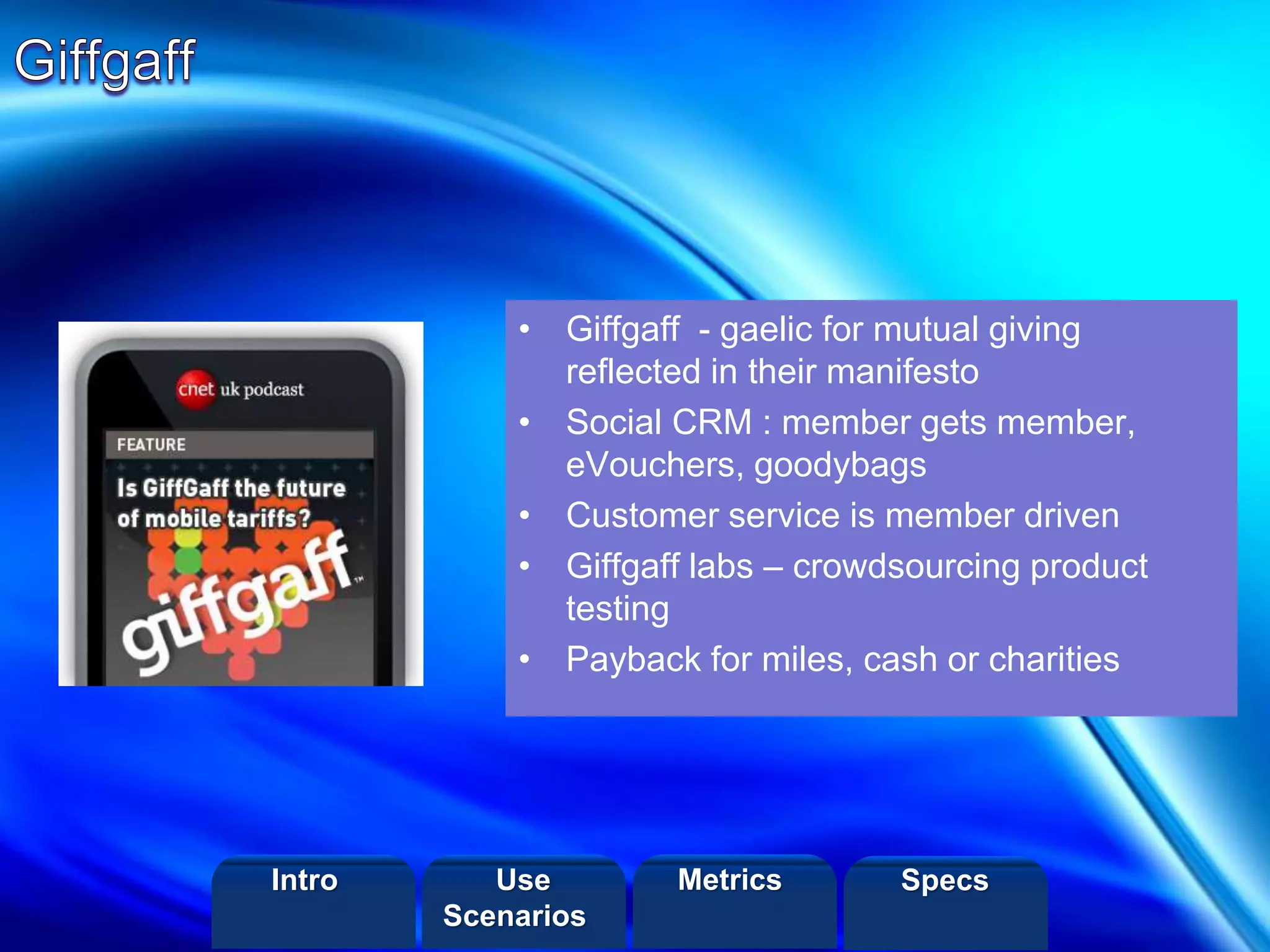 ©2013 LHST sarl
• Giffgaff - gaelic for mutual giving
reflected in their manifesto
• Social CRM : member gets member,
eVouchers, goodybags
• Customer service is member driven
• Giffgaff labs – crowdsourcing product
testing
• Payback for miles, cash or charities
Intro Metrics SpecsUse
Scenarios
 