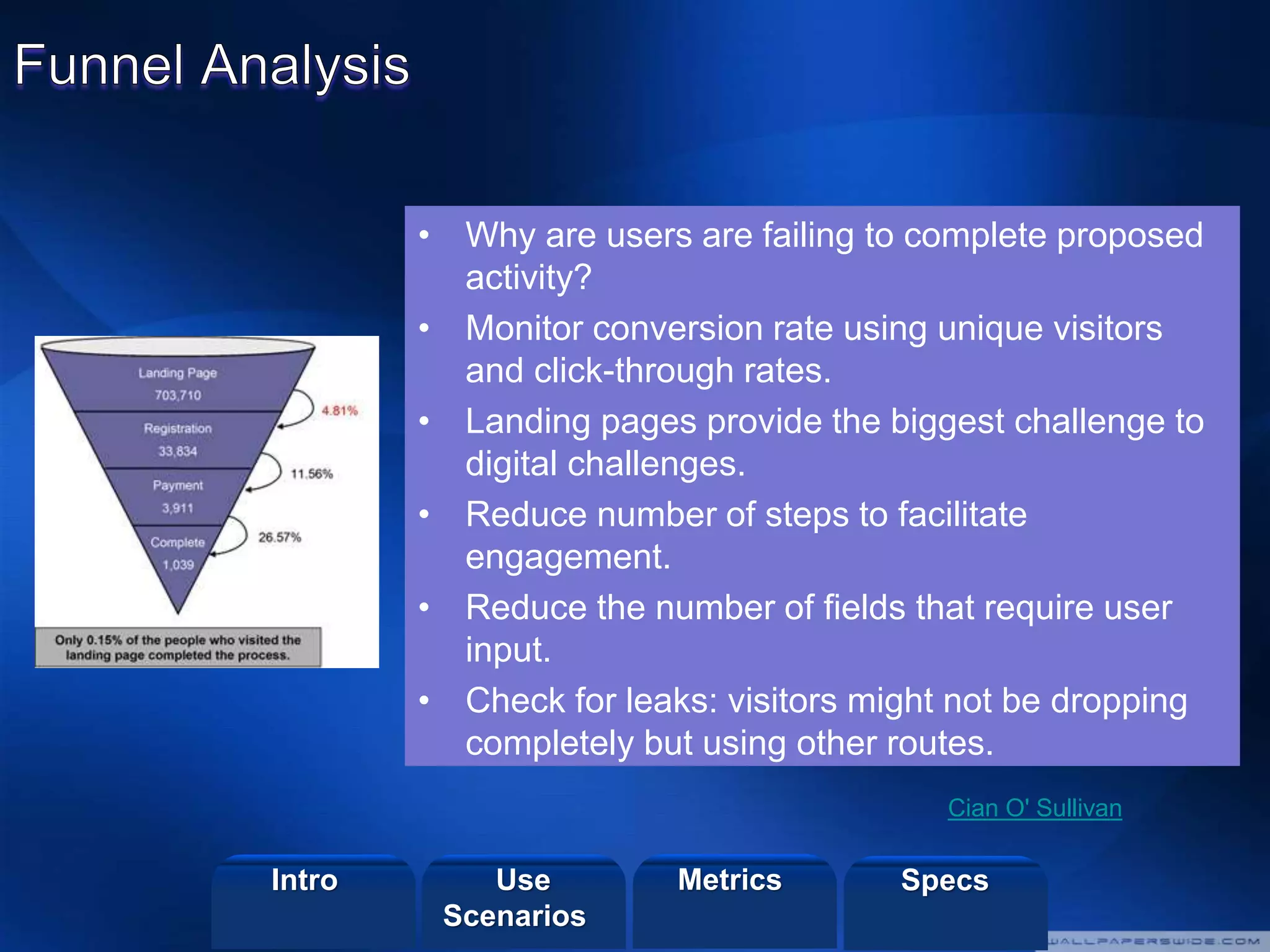 ©2013 LHST sarl
• Why are users are failing to complete proposed
activity?
• Monitor conversion rate using unique visitors
and click-through rates.
• Landing pages provide the biggest challenge to
digital challenges.
• Reduce number of steps to facilitate
engagement.
• Reduce the number of fields that require user
input.
• Check for leaks: visitors might not be dropping
completely but using other routes.
Cian O' Sullivan
Intro Metrics SpecsUse
Scenarios
 