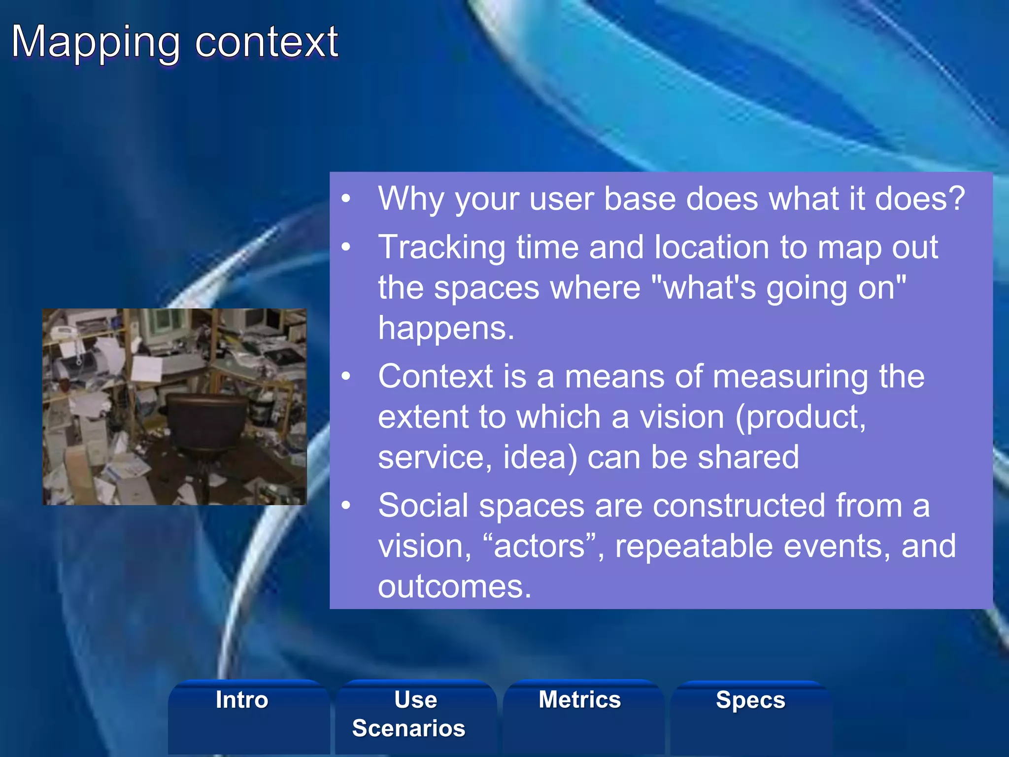 ©2013 LHST sarl
• Why your user base does what it does?
• Tracking time and location to map out
the spaces where "what's going on"
happens.
• Context is a means of measuring the
extent to which a vision (product,
service, idea) can be shared
• Social spaces are constructed from a
vision, “actors”, repeatable events, and
outcomes.
Intro Metrics SpecsUse
Scenarios
 