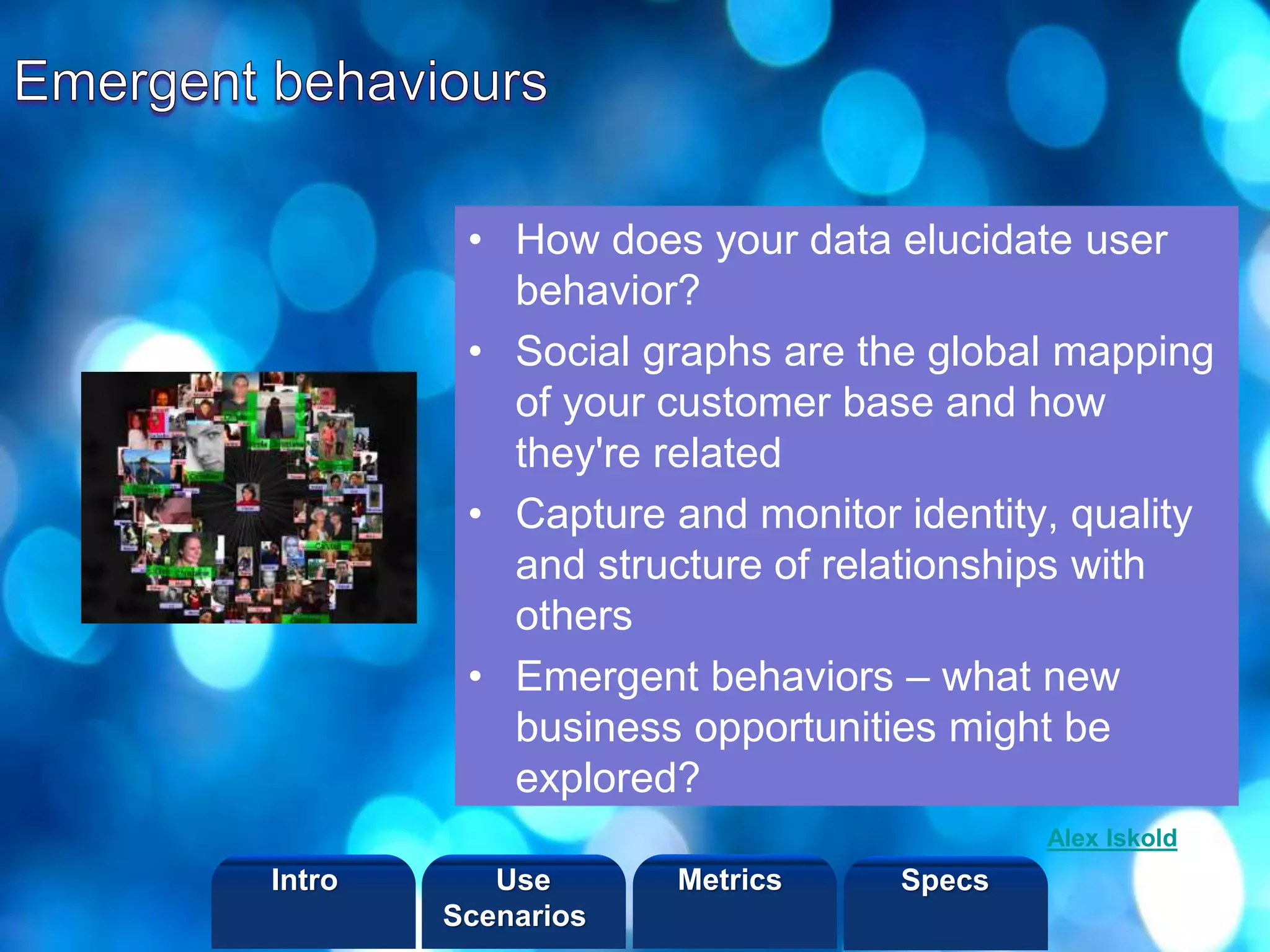 ©2013 LHST sarl
• How does your data elucidate user
behavior?
• Social graphs are the global mapping
of your customer base and how
they're related
• Capture and monitor identity, quality
and structure of relationships with
others
• Emergent behaviors – what new
business opportunities might be
explored?
Alex Iskold
Intro Metrics SpecsUse
Scenarios
 