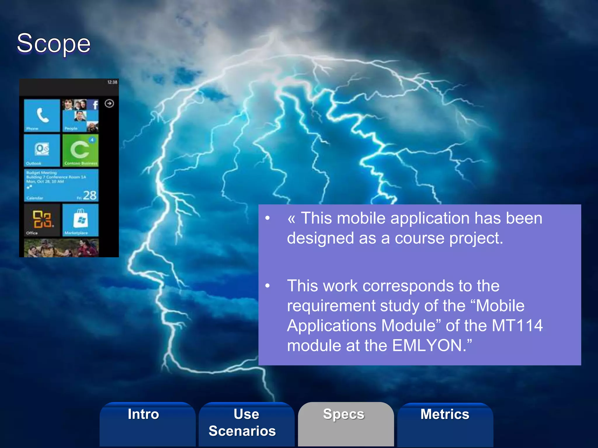 ©2013 LHST sarl
• « This mobile application has been
designed as a course project.
• This work corresponds to the
requirement study of the “Mobile
Applications Module” of the MT114
module at the EMLYON.”
Intro Specs MetricsUse
Scenarios
 
