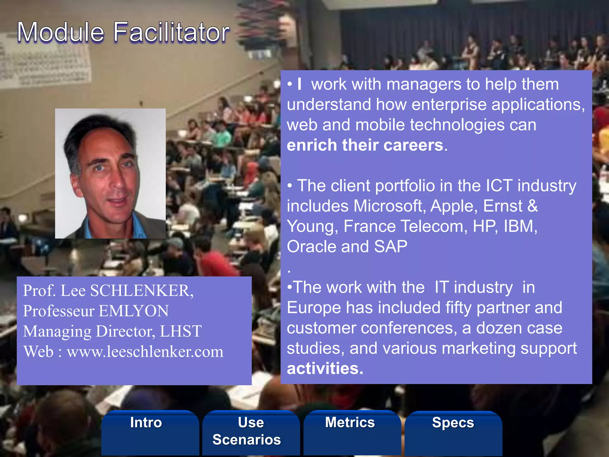 ©2013 LHST sarl
• I work with managers to help them
understand how enterprise applications,
web and mobile technologies can
enrich their careers.
• The client portfolio in the ICT industry
includes Microsoft, Apple, Ernst &
Young, France Telecom, HP, IBM,
Oracle and SAP
.
•The work with the IT industry in
Europe has included fifty partner and
customer conferences, a dozen case
studies, and various marketing support
activities.
Prof. Lee SCHLENKER,
Professeur EMLYON
Managing Director, LHST
Web : www.leeschlenker.com
Intro Metrics SpecsUse
Scenarios
 