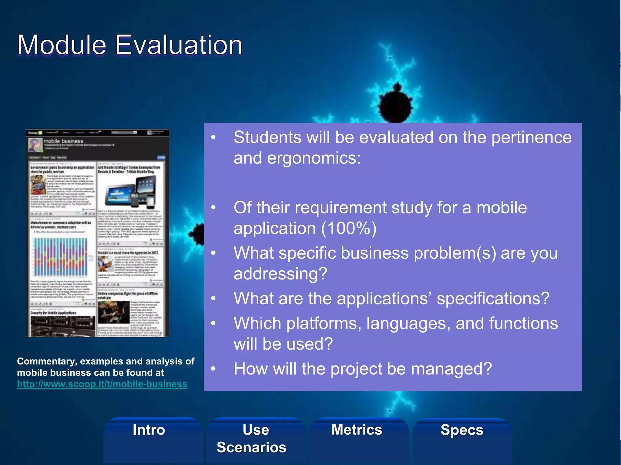 ©2013 LHST sarl
• Students will be evaluated on the pertinence
and ergonomics:
• Of their requirement study for a mobile
application (100%)
• What specific business problem(s) are you
addressing?
• What are the applications’ specifications?
• Which platforms, languages, and functions
will be used?
• How will the project be managed?
Commentary, examples and analysis of
mobile business can be found at
http://www.scoop.it/t/mobile-business
Intro Metrics SpecsUse
Scenarios
 