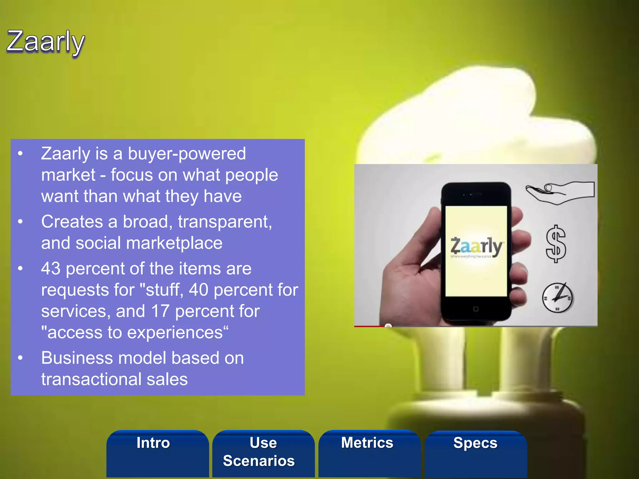 ©2013 LHST sarl
• Zaarly is a buyer-powered
market - focus on what people
want than what they have
• Creates a broad, transparent,
and social marketplace
• 43 percent of the items are
requests for "stuff, 40 percent for
services, and 17 percent for
"access to experiences“
• Business model based on
transactional sales
Intro Metrics SpecsUse
Scenarios
 