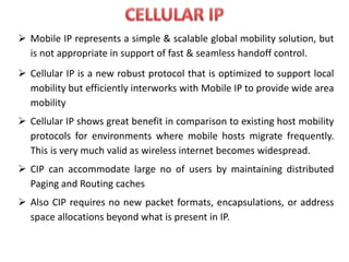  Mobile IP represents a simple & scalable global mobility solution, but
is not appropriate in support of fast & seamless handoff control.
 Cellular IP is a new robust protocol that is optimized to support local
mobility but efficiently interworks with Mobile IP to provide wide area
mobility
 Cellular IP shows great benefit in comparison to existing host mobility
protocols for environments where mobile hosts migrate frequently.
This is very much valid as wireless internet becomes widespread.
 CIP can accommodate large no of users by maintaining distributed
Paging and Routing caches
 Also CIP requires no new packet formats, encapsulations, or address
space allocations beyond what is present in IP.
 