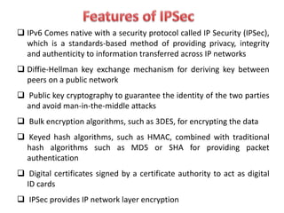  IPv6 Comes native with a security protocol called IP Security (IPSec),
which is a standards-based method of providing privacy, integrity
and authenticity to information transferred across IP networks
 Diffie-Hellman key exchange mechanism for deriving key between
peers on a public network
 Public key cryptography to guarantee the identity of the two parties
and avoid man-in-the-middle attacks
 Bulk encryption algorithms, such as 3DES, for encrypting the data
 Keyed hash algorithms, such as HMAC, combined with traditional
hash algorithms such as MD5 or SHA for providing packet
authentication
 Digital certificates signed by a certificate authority to act as digital
ID cards
 IPSec provides IP network layer encryption
 