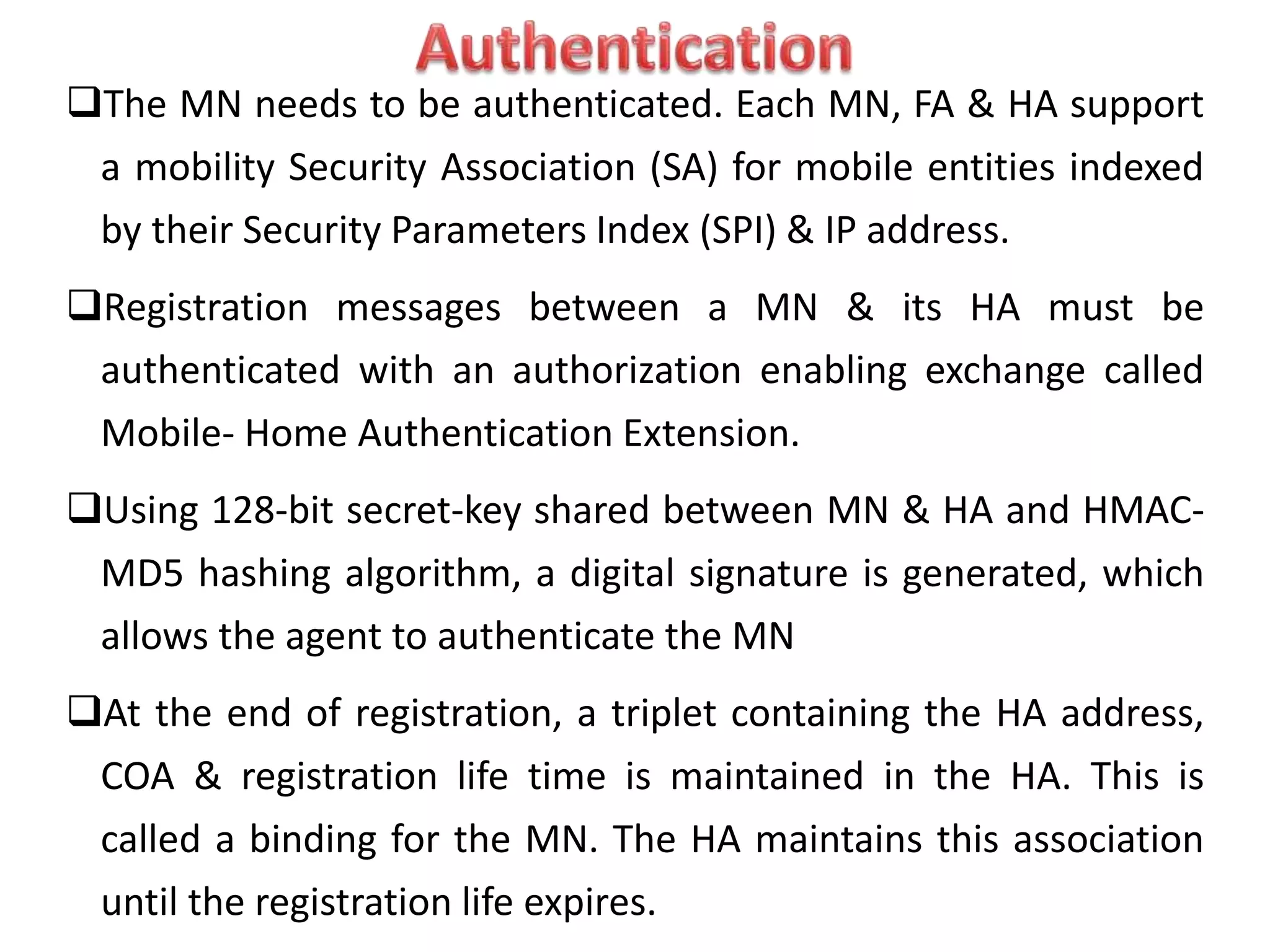 The MN needs to be authenticated. Each MN, FA & HA support
a mobility Security Association (SA) for mobile entities indexed
by their Security Parameters Index (SPI) & IP address.
Registration messages between a MN & its HA must be
authenticated with an authorization enabling exchange called
Mobile- Home Authentication Extension.
Using 128-bit secret-key shared between MN & HA and HMAC-
MD5 hashing algorithm, a digital signature is generated, which
allows the agent to authenticate the MN
At the end of registration, a triplet containing the HA address,
COA & registration life time is maintained in the HA. This is
called a binding for the MN. The HA maintains this association
until the registration life expires.
 