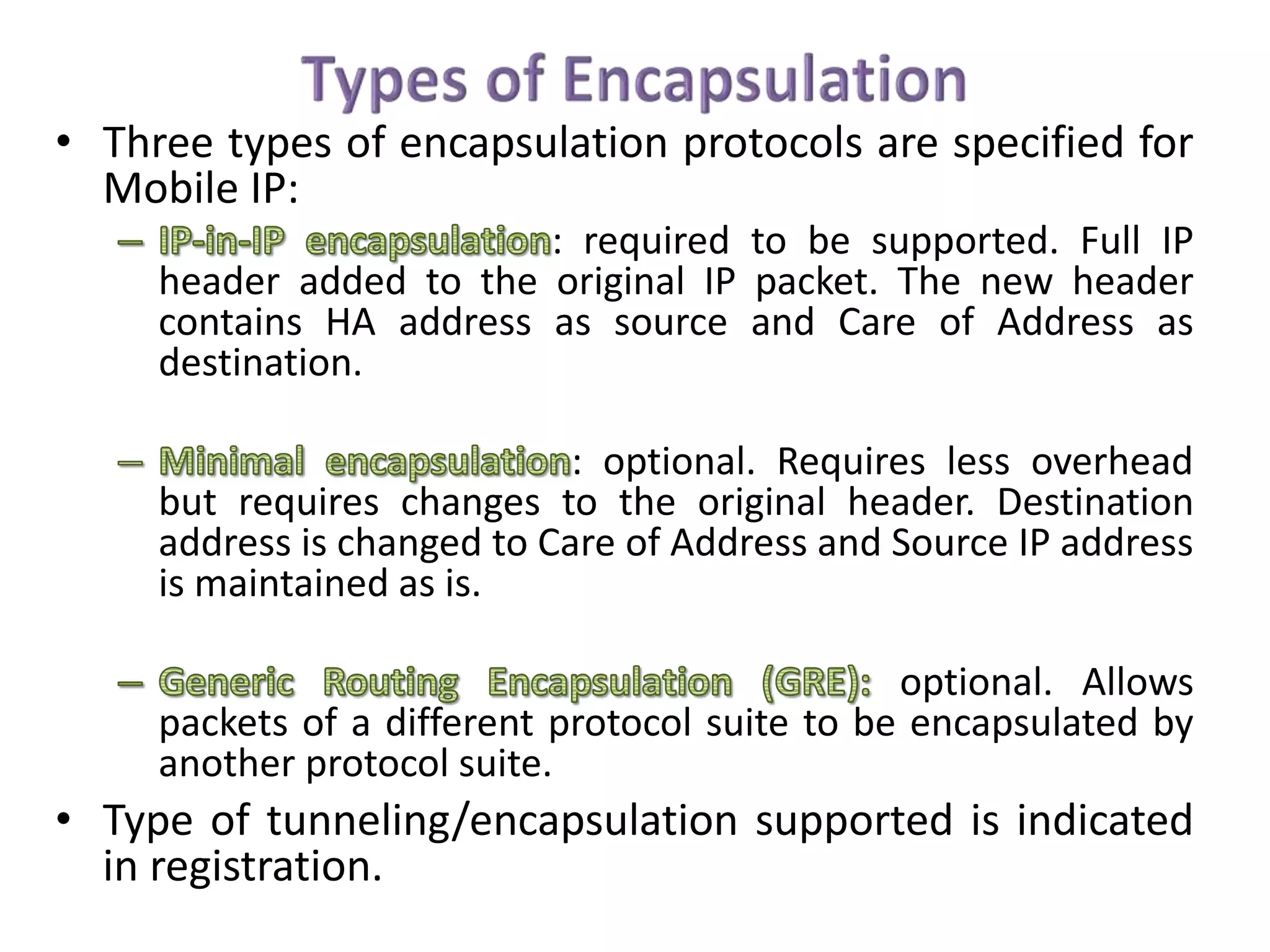 • Three types of encapsulation protocols are specified for
Mobile IP:
: required to be supported. Full IP
header added to the original IP packet. The new header
contains HA address as source and Care of Address as
destination.
: optional. Requires less overhead
but requires changes to the original header. Destination
address is changed to Care of Address and Source IP address
is maintained as is.
optional. Allows
packets of a different protocol suite to be encapsulated by
another protocol suite.
• Type of tunneling/encapsulation supported is indicated
in registration.
 