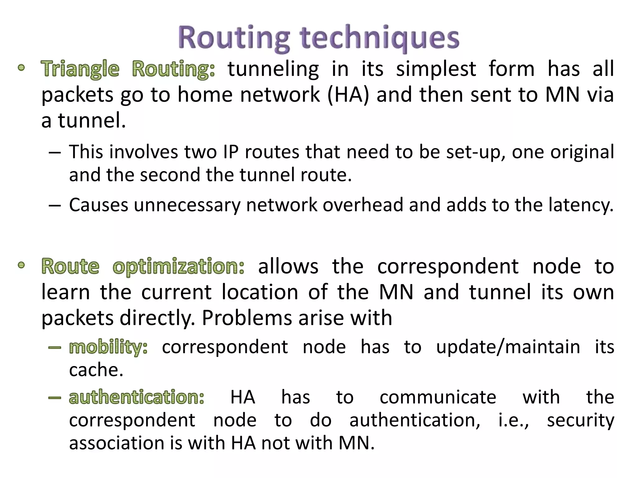 tunneling in its simplest form has all
packets go to home network (HA) and then sent to MN via
a tunnel.
– This involves two IP routes that need to be set-up, one original
and the second the tunnel route.
– Causes unnecessary network overhead and adds to the latency.
allows the correspondent node to
learn the current location of the MN and tunnel its own
packets directly. Problems arise with
correspondent node has to update/maintain its
cache.
HA has to communicate with the
correspondent node to do authentication, i.e., security
association is with HA not with MN.
 