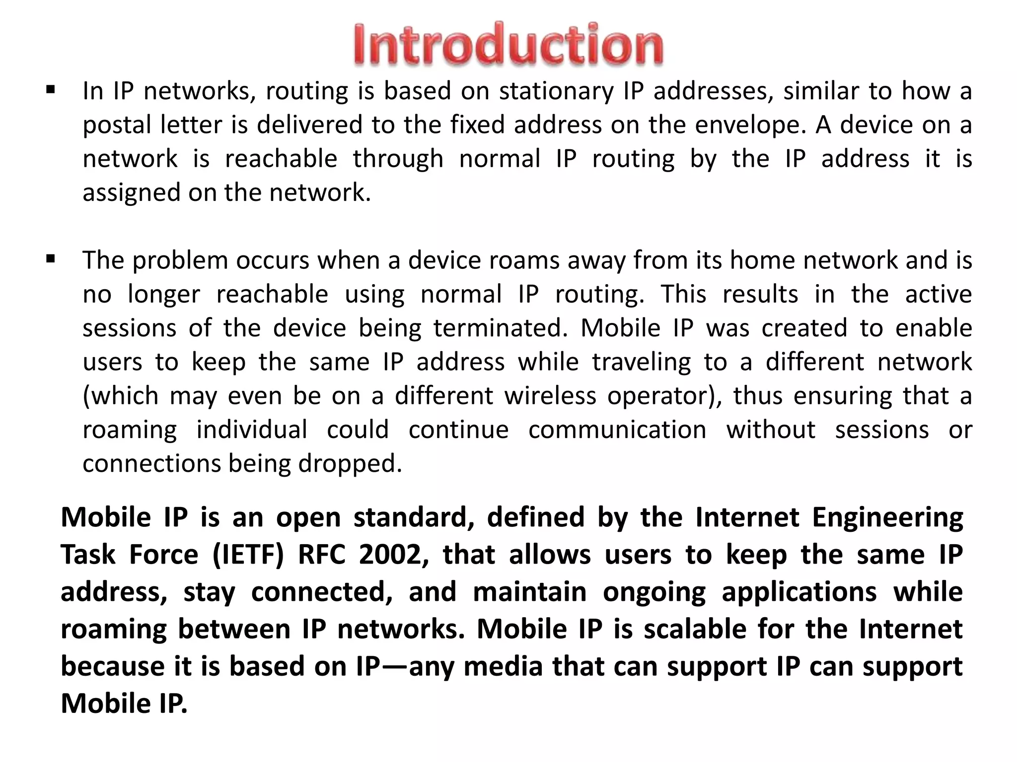 Mobile IP is an open standard, defined by the Internet Engineering
Task Force (IETF) RFC 2002, that allows users to keep the same IP
address, stay connected, and maintain ongoing applications while
roaming between IP networks. Mobile IP is scalable for the Internet
because it is based on IP—any media that can support IP can support
Mobile IP.
 In IP networks, routing is based on stationary IP addresses, similar to how a
postal letter is delivered to the fixed address on the envelope. A device on a
network is reachable through normal IP routing by the IP address it is
assigned on the network.
 The problem occurs when a device roams away from its home network and is
no longer reachable using normal IP routing. This results in the active
sessions of the device being terminated. Mobile IP was created to enable
users to keep the same IP address while traveling to a different network
(which may even be on a different wireless operator), thus ensuring that a
roaming individual could continue communication without sessions or
connections being dropped.
 