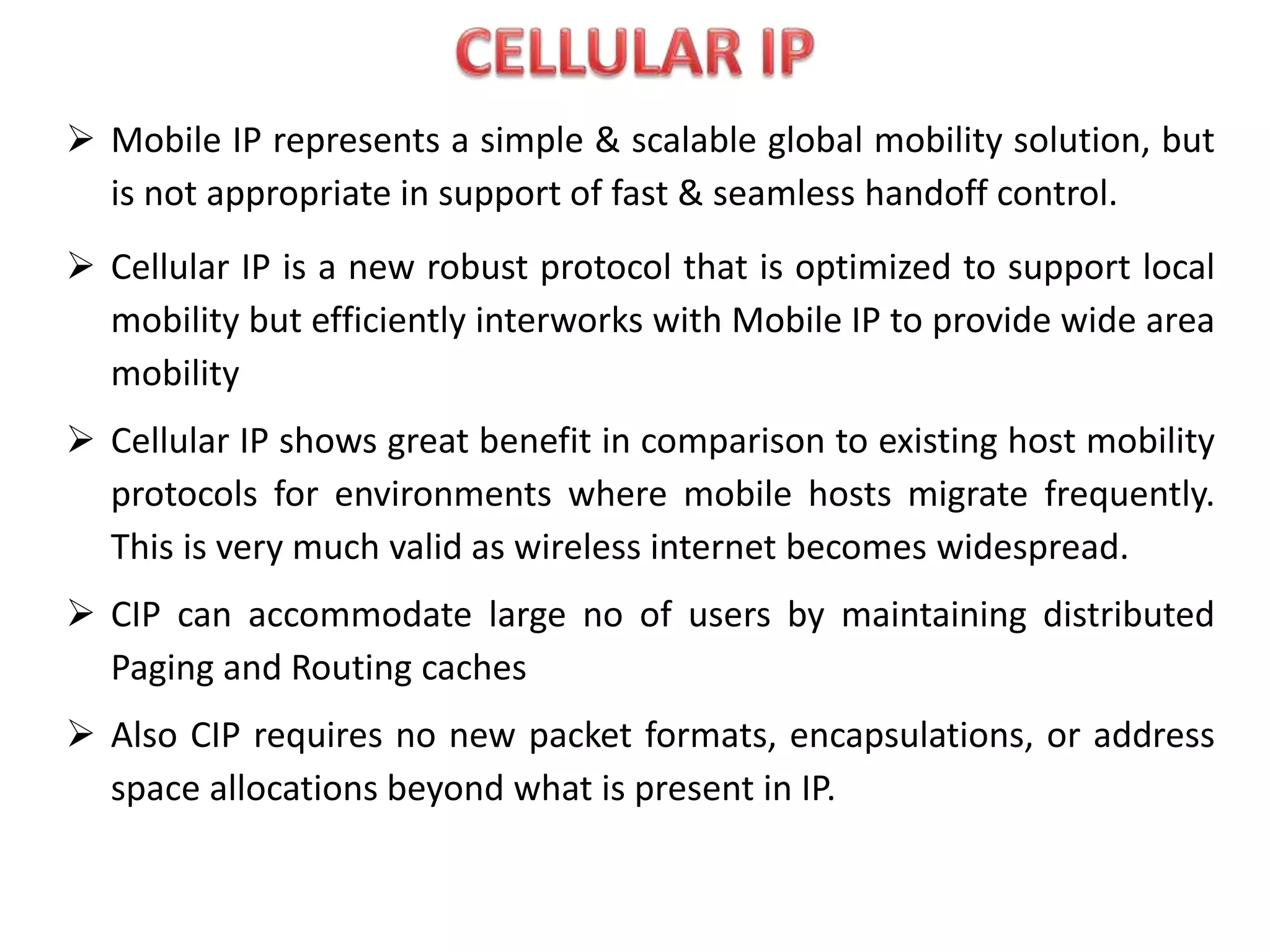  Mobile IP represents a simple & scalable global mobility solution, but
is not appropriate in support of fast & seamless handoff control.
 Cellular IP is a new robust protocol that is optimized to support local
mobility but efficiently interworks with Mobile IP to provide wide area
mobility
 Cellular IP shows great benefit in comparison to existing host mobility
protocols for environments where mobile hosts migrate frequently.
This is very much valid as wireless internet becomes widespread.
 CIP can accommodate large no of users by maintaining distributed
Paging and Routing caches
 Also CIP requires no new packet formats, encapsulations, or address
space allocations beyond what is present in IP.
 