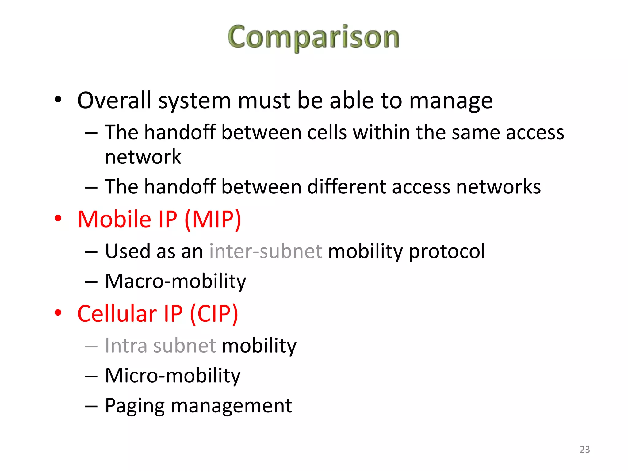 23
• Overall system must be able to manage
– The handoff between cells within the same access
network
– The handoff between different access networks
• Mobile IP (MIP)
– Used as an inter-subnet mobility protocol
– Macro-mobility
• Cellular IP (CIP)
– Intra subnet mobility
– Micro-mobility
– Paging management
 