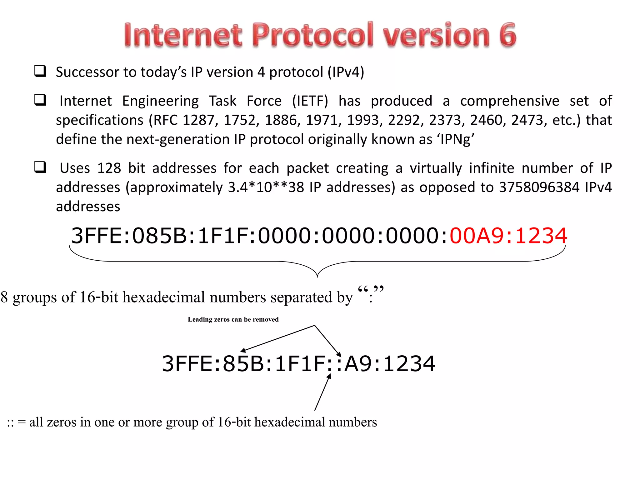  Successor to today’s IP version 4 protocol (IPv4)
 Internet Engineering Task Force (IETF) has produced a comprehensive set of
specifications (RFC 1287, 1752, 1886, 1971, 1993, 2292, 2373, 2460, 2473, etc.) that
define the next-generation IP protocol originally known as ‘IPNg’
 Uses 128 bit addresses for each packet creating a virtually infinite number of IP
addresses (approximately 3.4*10**38 IP addresses) as opposed to 3758096384 IPv4
addresses
3FFE:085B:1F1F:0000:0000:0000:00A9:1234
8 groups of 16-bit hexadecimal numbers separated by “:”
Leading zeros can be removed
3FFE:85B:1F1F::A9:1234
:: = all zeros in one or more group of 16-bit hexadecimal numbers
 