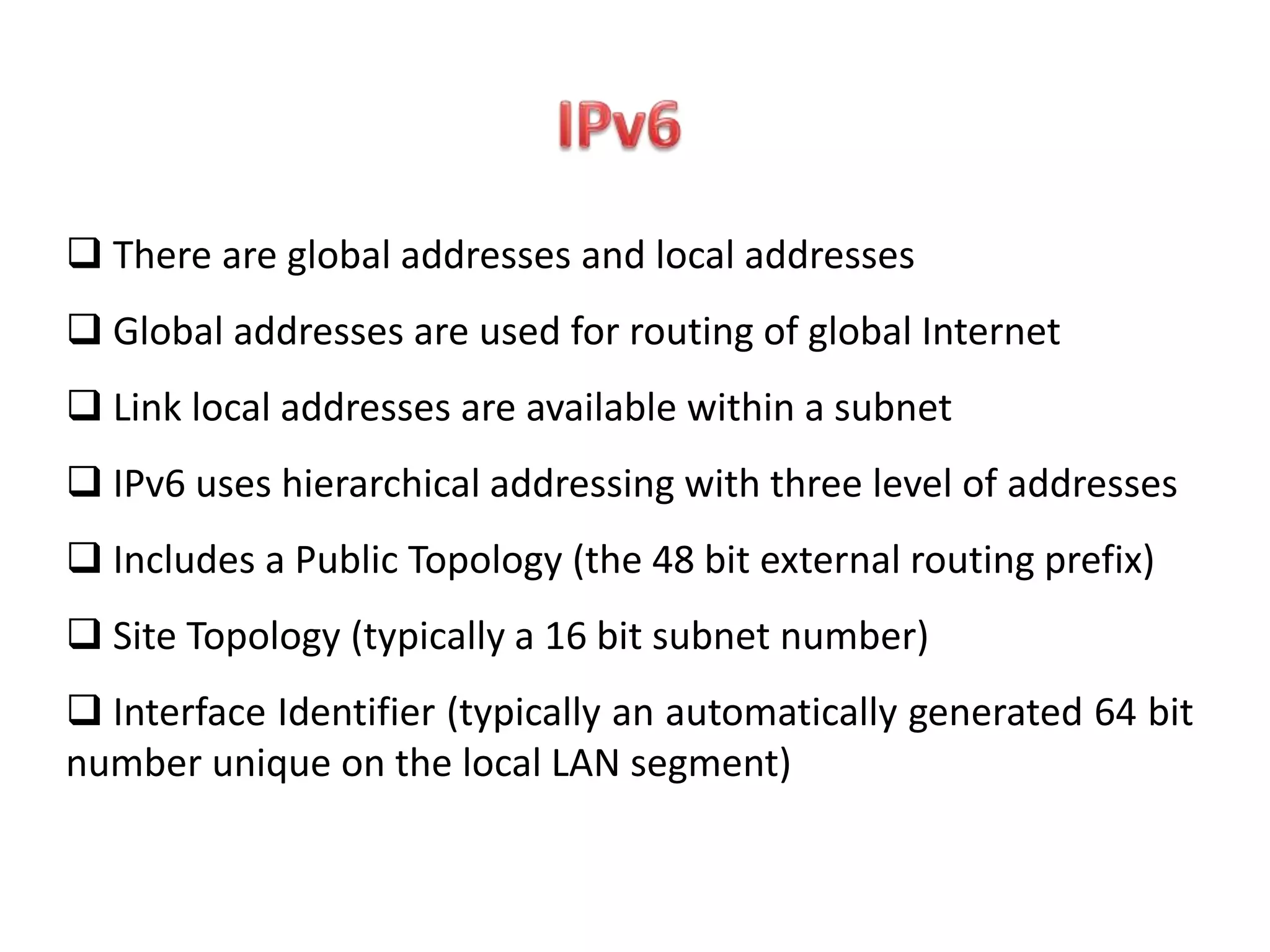  There are global addresses and local addresses
 Global addresses are used for routing of global Internet
 Link local addresses are available within a subnet
 IPv6 uses hierarchical addressing with three level of addresses
 Includes a Public Topology (the 48 bit external routing prefix)
 Site Topology (typically a 16 bit subnet number)
 Interface Identifier (typically an automatically generated 64 bit
number unique on the local LAN segment)
 