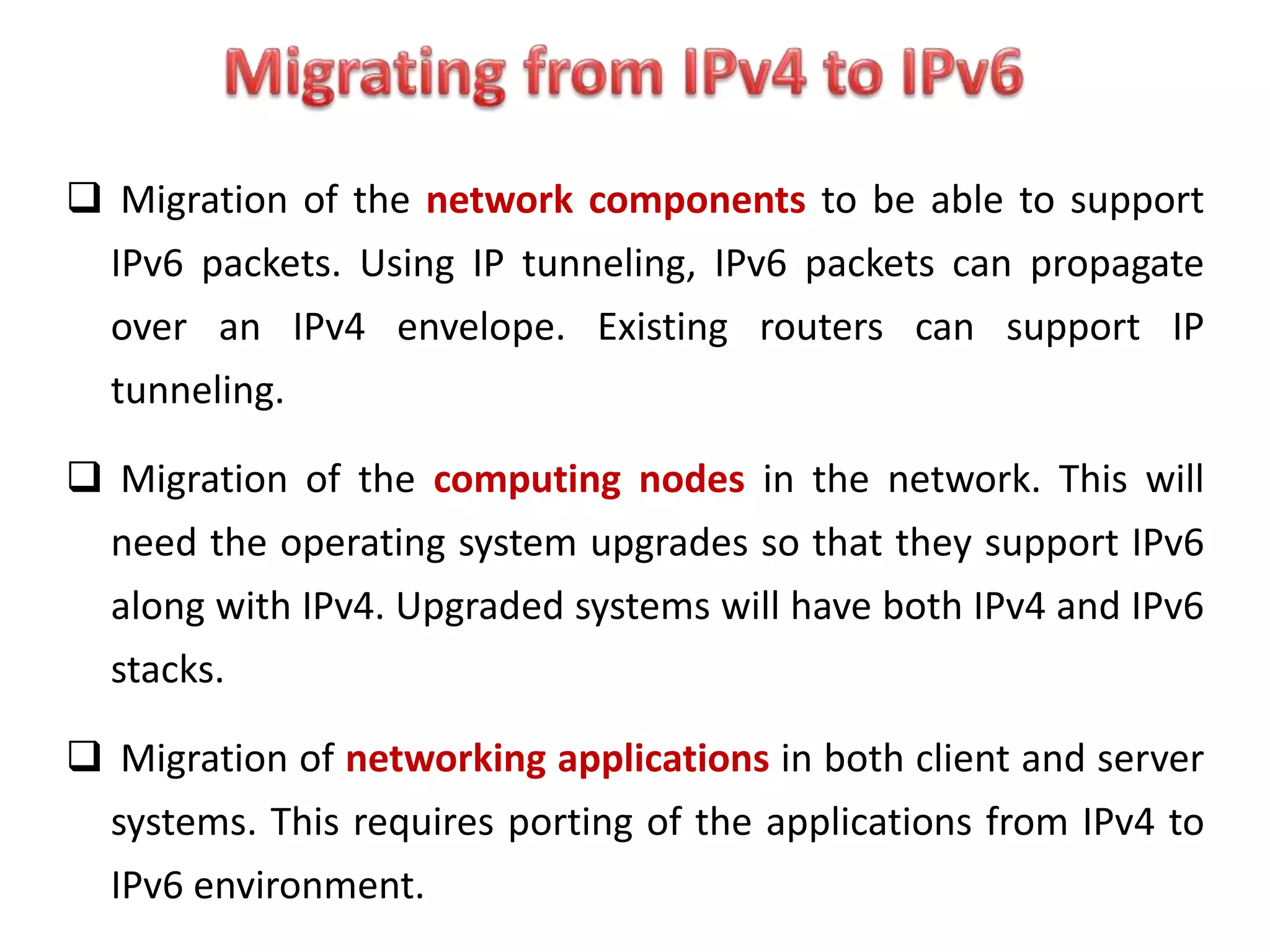  Migration of the network components to be able to support
IPv6 packets. Using IP tunneling, IPv6 packets can propagate
over an IPv4 envelope. Existing routers can support IP
tunneling.
 Migration of the computing nodes in the network. This will
need the operating system upgrades so that they support IPv6
along with IPv4. Upgraded systems will have both IPv4 and IPv6
stacks.
 Migration of networking applications in both client and server
systems. This requires porting of the applications from IPv4 to
IPv6 environment.
 