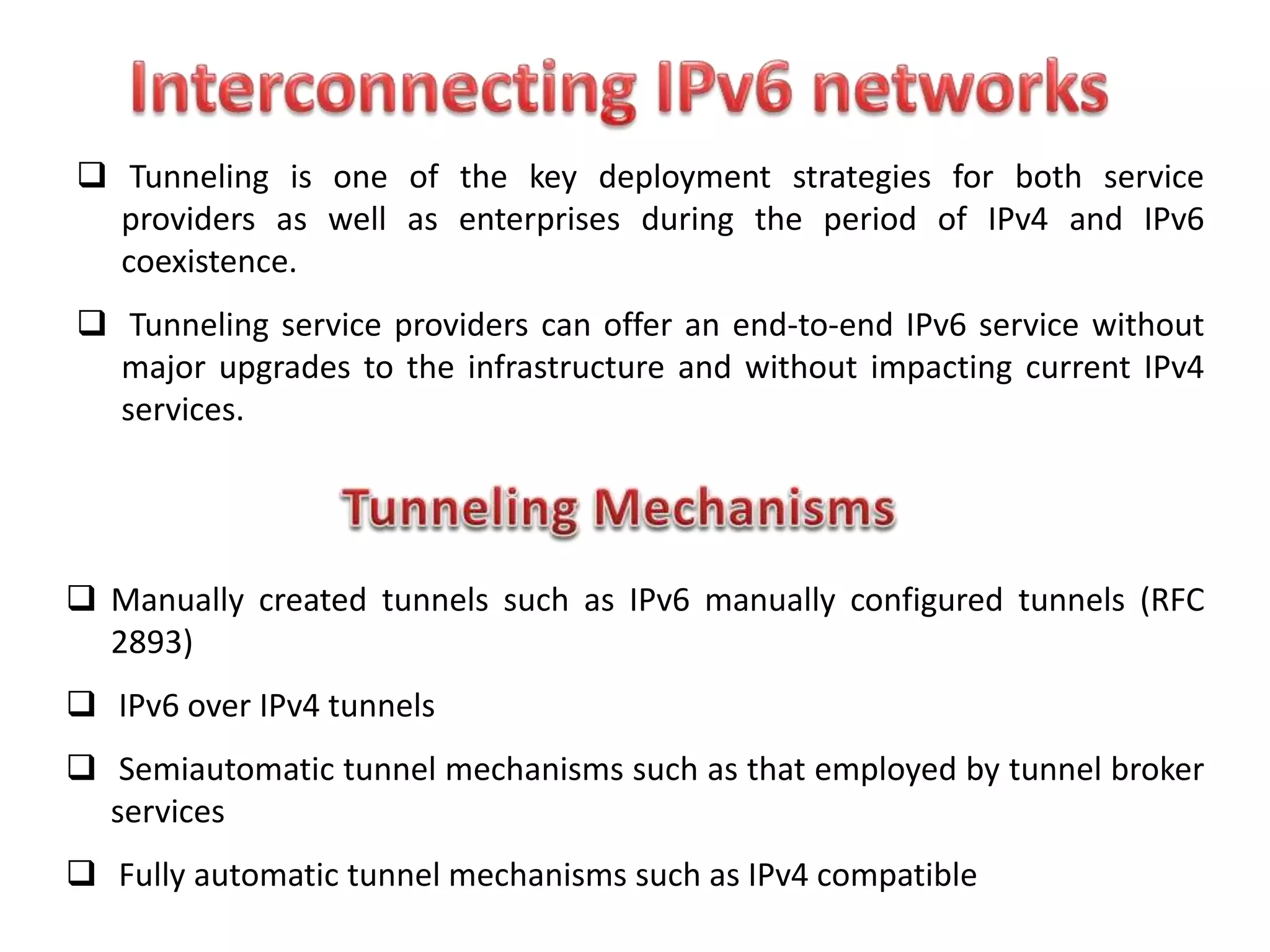  Tunneling is one of the key deployment strategies for both service
providers as well as enterprises during the period of IPv4 and IPv6
coexistence.
 Tunneling service providers can offer an end-to-end IPv6 service without
major upgrades to the infrastructure and without impacting current IPv4
services.
 Manually created tunnels such as IPv6 manually configured tunnels (RFC
2893)
 IPv6 over IPv4 tunnels
 Semiautomatic tunnel mechanisms such as that employed by tunnel broker
services
 Fully automatic tunnel mechanisms such as IPv4 compatible
 