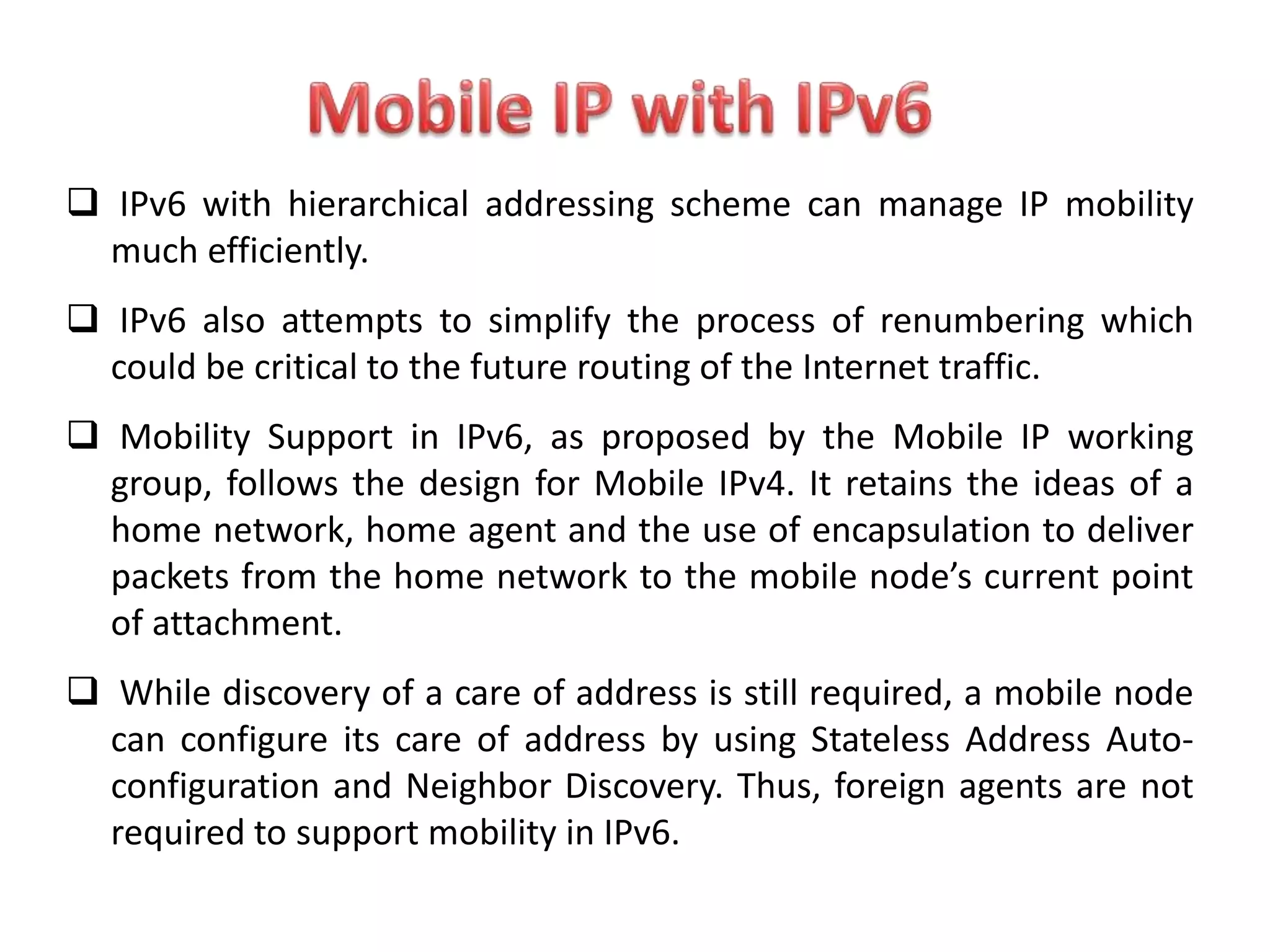  IPv6 with hierarchical addressing scheme can manage IP mobility
much efficiently.
 IPv6 also attempts to simplify the process of renumbering which
could be critical to the future routing of the Internet traffic.
 Mobility Support in IPv6, as proposed by the Mobile IP working
group, follows the design for Mobile IPv4. It retains the ideas of a
home network, home agent and the use of encapsulation to deliver
packets from the home network to the mobile node’s current point
of attachment.
 While discovery of a care of address is still required, a mobile node
can configure its care of address by using Stateless Address Auto-
configuration and Neighbor Discovery. Thus, foreign agents are not
required to support mobility in IPv6.
 