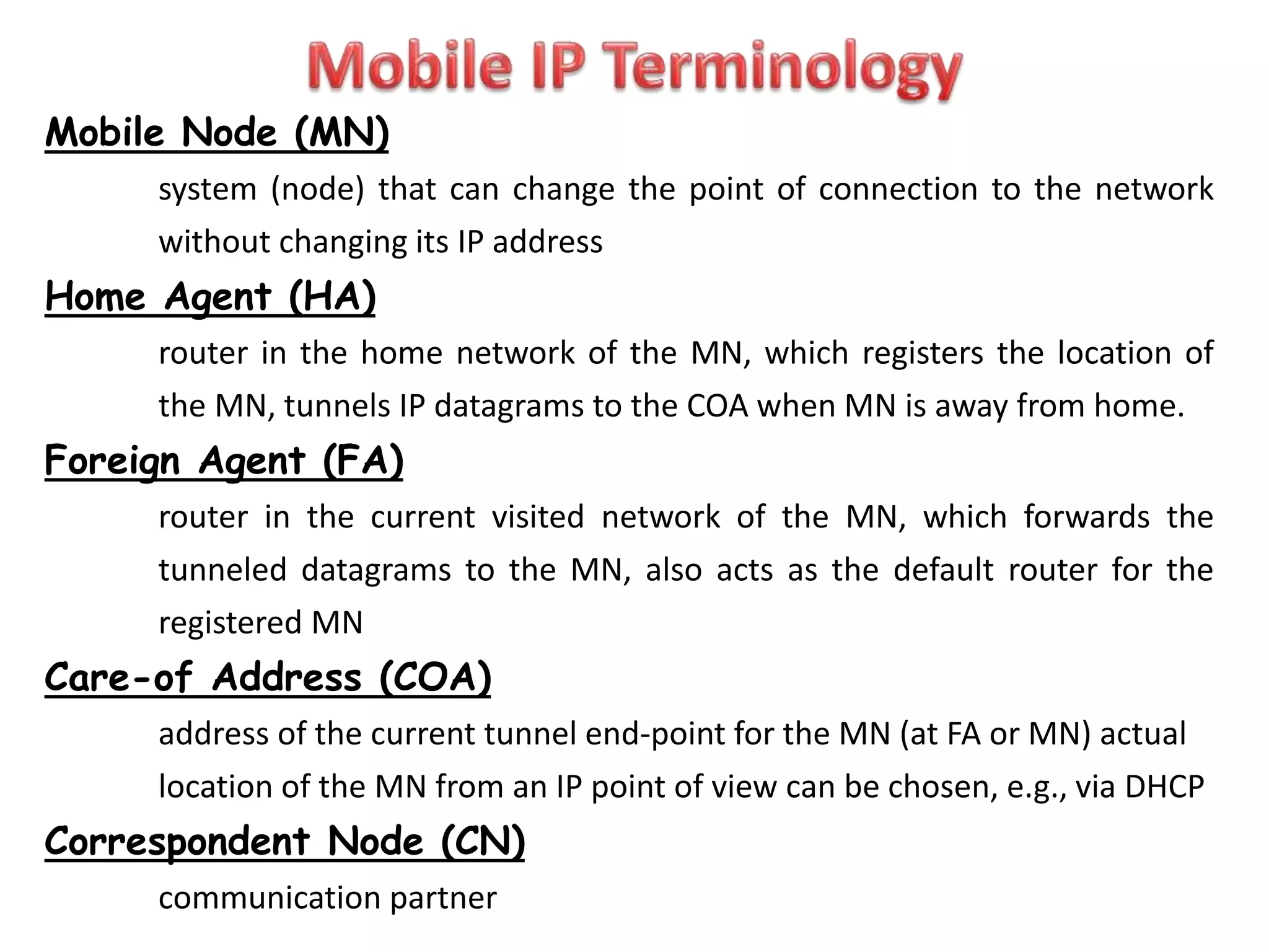 Mobile Node (MN)
system (node) that can change the point of connection to the network
without changing its IP address
Home Agent (HA)
router in the home network of the MN, which registers the location of
the MN, tunnels IP datagrams to the COA when MN is away from home.
Foreign Agent (FA)
router in the current visited network of the MN, which forwards the
tunneled datagrams to the MN, also acts as the default router for the
registered MN
Care-of Address (COA)
address of the current tunnel end-point for the MN (at FA or MN) actual
location of the MN from an IP point of view can be chosen, e.g., via DHCP
Correspondent Node (CN)
communication partner
 