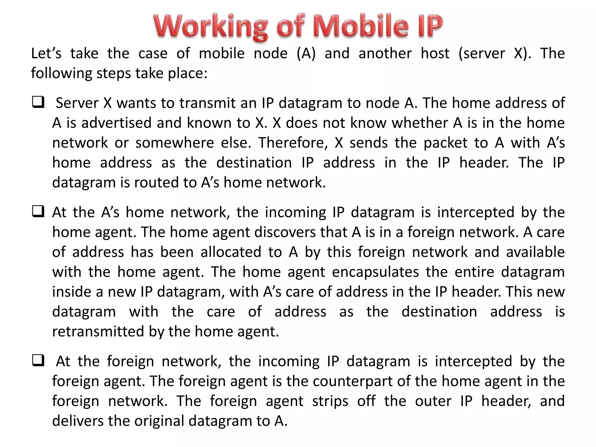 Let’s take the case of mobile node (A) and another host (server X). The
following steps take place:
 Server X wants to transmit an IP datagram to node A. The home address of
A is advertised and known to X. X does not know whether A is in the home
network or somewhere else. Therefore, X sends the packet to A with A’s
home address as the destination IP address in the IP header. The IP
datagram is routed to A’s home network.
 At the A’s home network, the incoming IP datagram is intercepted by the
home agent. The home agent discovers that A is in a foreign network. A care
of address has been allocated to A by this foreign network and available
with the home agent. The home agent encapsulates the entire datagram
inside a new IP datagram, with A’s care of address in the IP header. This new
datagram with the care of address as the destination address is
retransmitted by the home agent.
 At the foreign network, the incoming IP datagram is intercepted by the
foreign agent. The foreign agent is the counterpart of the home agent in the
foreign network. The foreign agent strips off the outer IP header, and
delivers the original datagram to A.
 