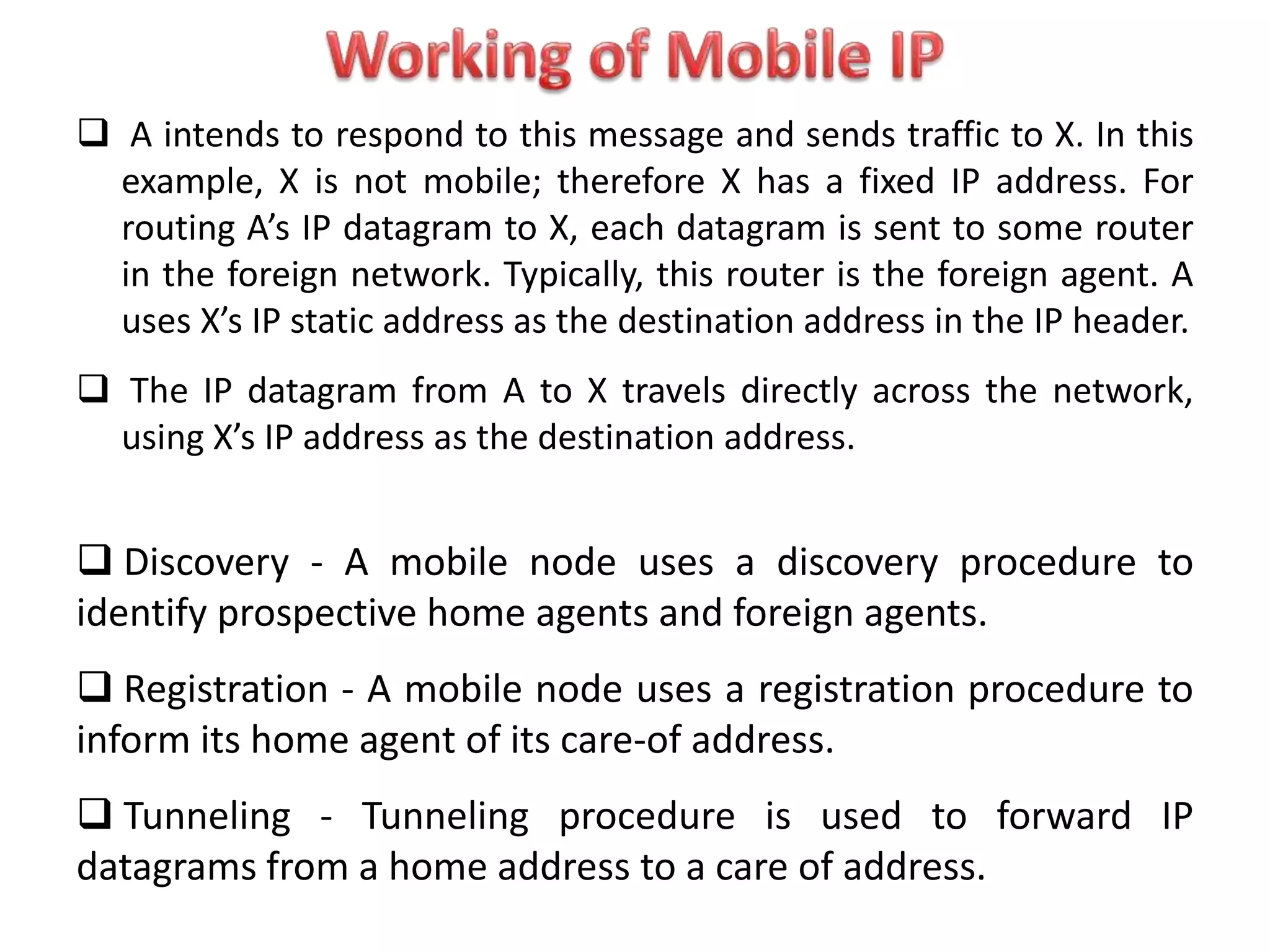  A intends to respond to this message and sends traffic to X. In this
example, X is not mobile; therefore X has a fixed IP address. For
routing A’s IP datagram to X, each datagram is sent to some router
in the foreign network. Typically, this router is the foreign agent. A
uses X’s IP static address as the destination address in the IP header.
 The IP datagram from A to X travels directly across the network,
using X’s IP address as the destination address.
 Discovery - A mobile node uses a discovery procedure to
identify prospective home agents and foreign agents.
 Registration - A mobile node uses a registration procedure to
inform its home agent of its care-of address.
 Tunneling - Tunneling procedure is used to forward IP
datagrams from a home address to a care of address.
 