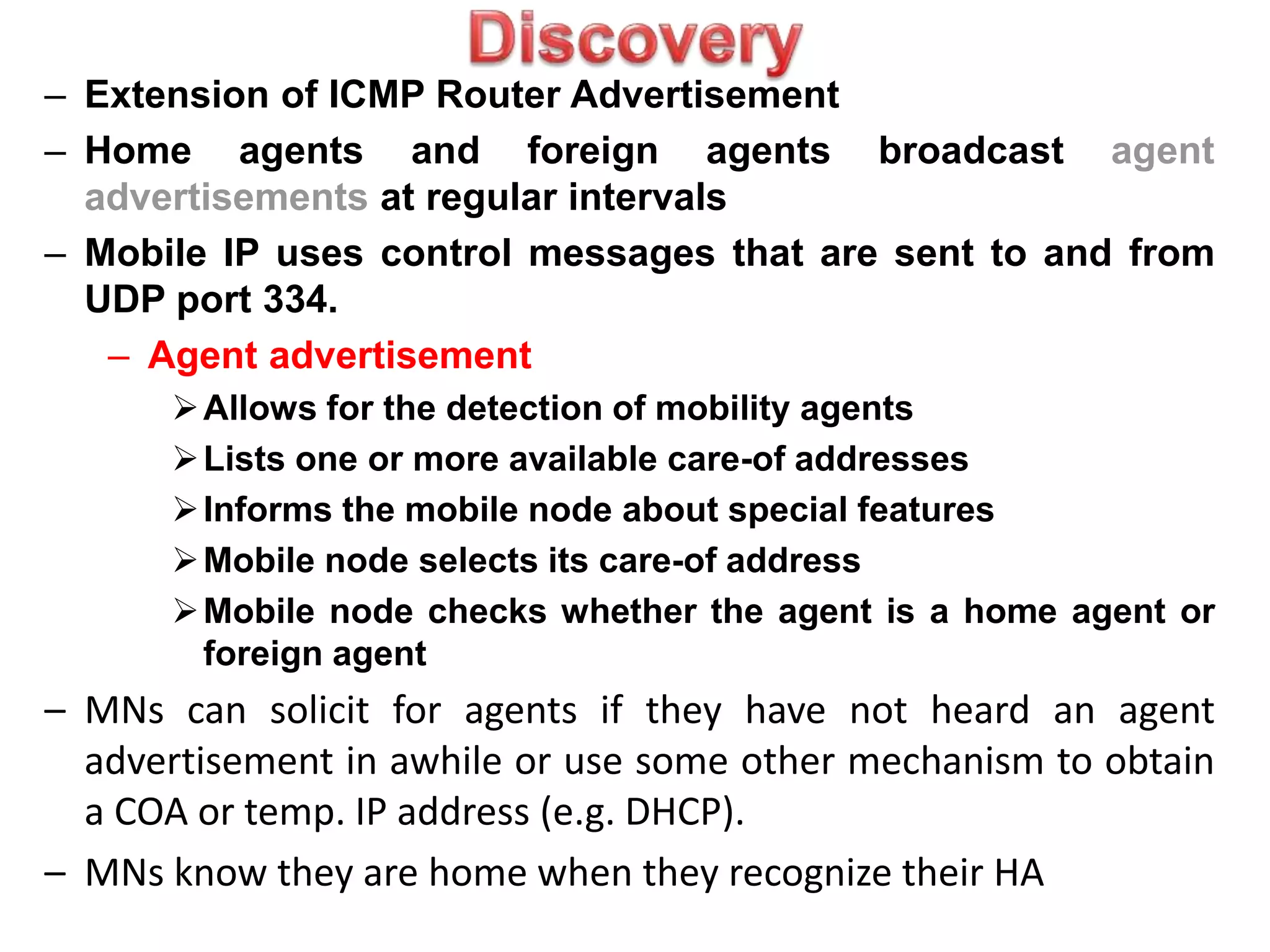 – Extension of ICMP Router Advertisement
– Home agents and foreign agents broadcast agent
advertisements at regular intervals
– Mobile IP uses control messages that are sent to and from
UDP port 334.
– Agent advertisement
Allows for the detection of mobility agents
Lists one or more available care-of addresses
Informs the mobile node about special features
Mobile node selects its care-of address
Mobile node checks whether the agent is a home agent or
foreign agent
– MNs can solicit for agents if they have not heard an agent
advertisement in awhile or use some other mechanism to obtain
a COA or temp. IP address (e.g. DHCP).
– MNs know they are home when they recognize their HA
 