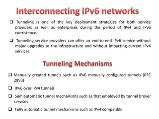 Tunneling is one of the key deployment strategies for both service
providers as well as enterprises during the period of IPv4 and IPv6
coexistence.
 Tunneling service providers can offer an end-to-end IPv6 service without
major upgrades to the infrastructure and without impacting current IPv4
services.
 Manually created tunnels such as IPv6 manually configured tunnels (RFC
2893)
 IPv6 over IPv4 tunnels
 Semiautomatic tunnel mechanisms such as that employed by tunnel broker
services
 Fully automatic tunnel mechanisms such as IPv4 compatible
 