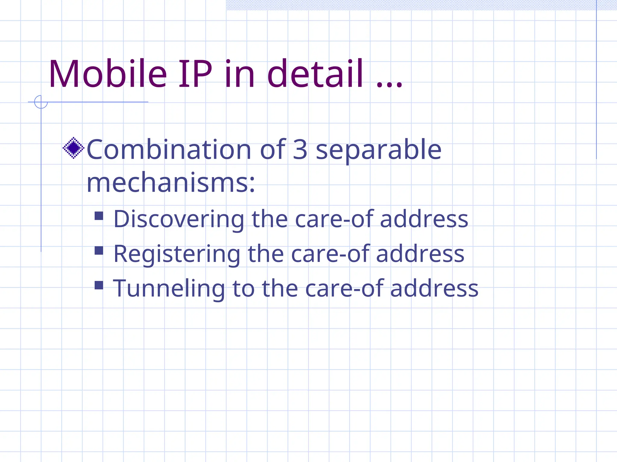 Mobile IP in detail …
Combination of 3 separable
mechanisms:
 Discovering the care-of address
 Registering the care-of address
 Tunneling to the care-of address
 