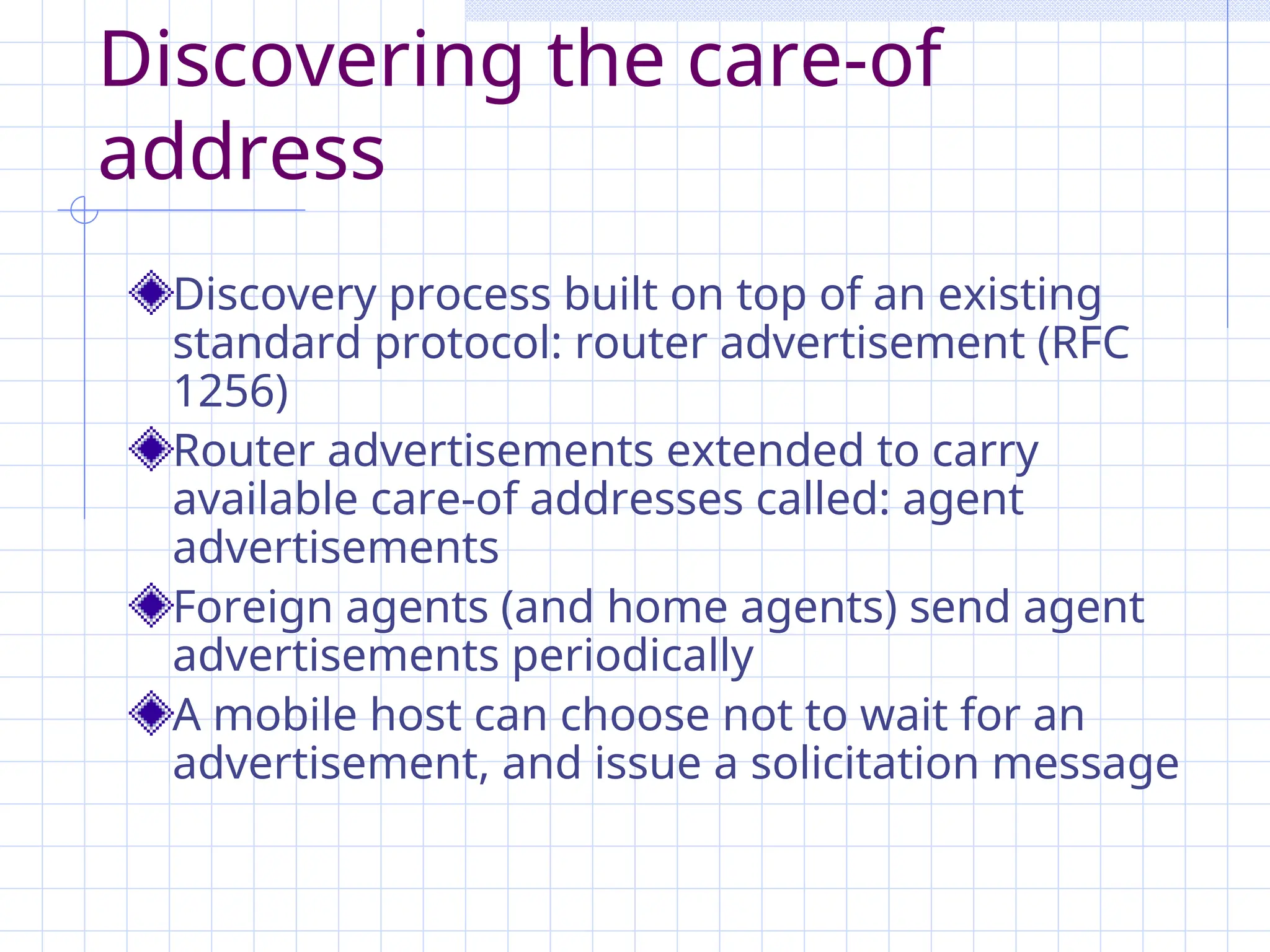 Discovering the care-of
address
Discovery process built on top of an existing
standard protocol: router advertisement (RFC
1256)
Router advertisements extended to carry
available care-of addresses called: agent
advertisements
Foreign agents (and home agents) send agent
advertisements periodically
A mobile host can choose not to wait for an
advertisement, and issue a solicitation message
 