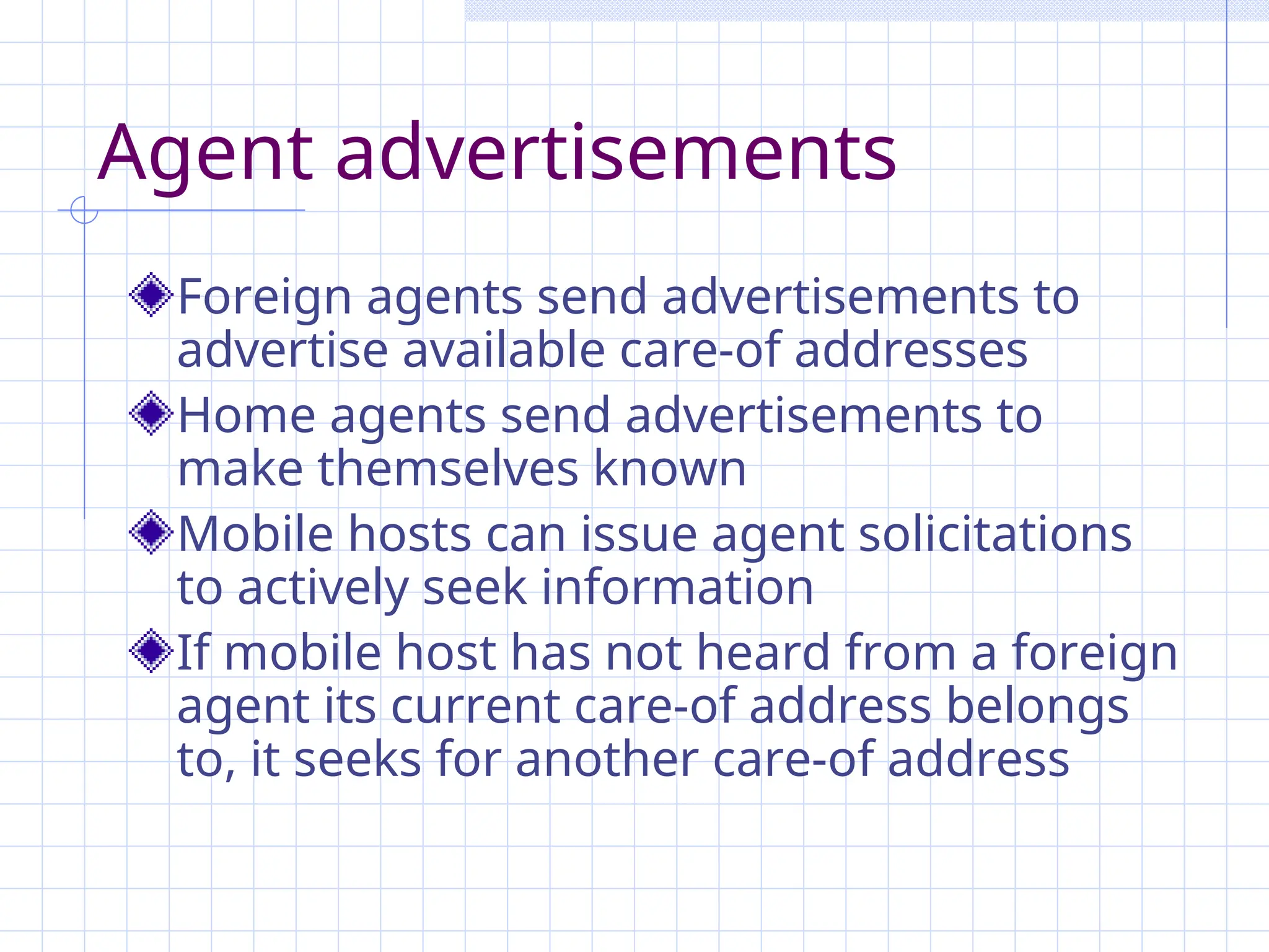 Agent advertisements
Foreign agents send advertisements to
advertise available care-of addresses
Home agents send advertisements to
make themselves known
Mobile hosts can issue agent solicitations
to actively seek information
If mobile host has not heard from a foreign
agent its current care-of address belongs
to, it seeks for another care-of address
 
