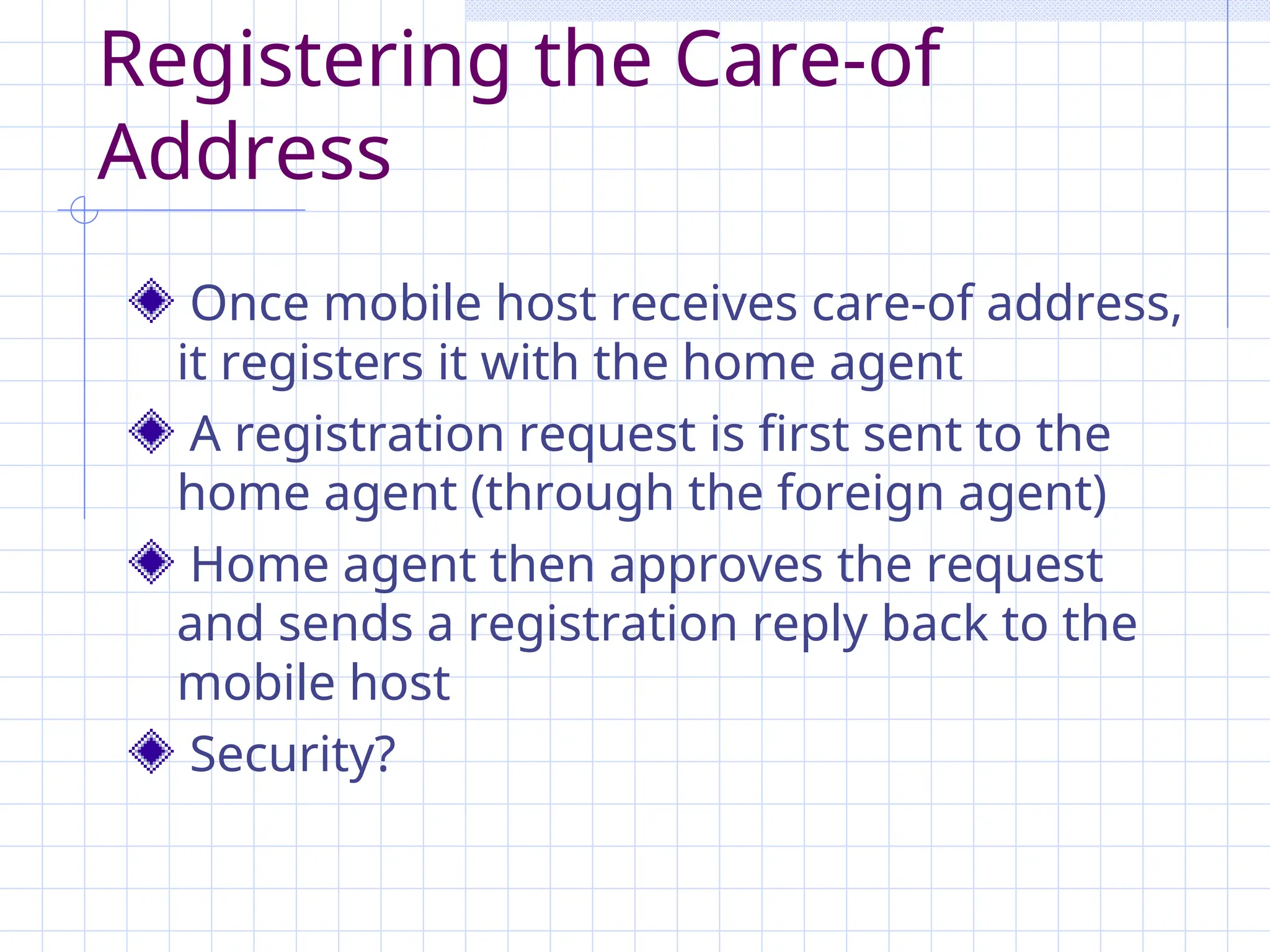 Registering the Care-of
Address
Once mobile host receives care-of address,
it registers it with the home agent
A registration request is first sent to the
home agent (through the foreign agent)
Home agent then approves the request
and sends a registration reply back to the
mobile host
Security?
 