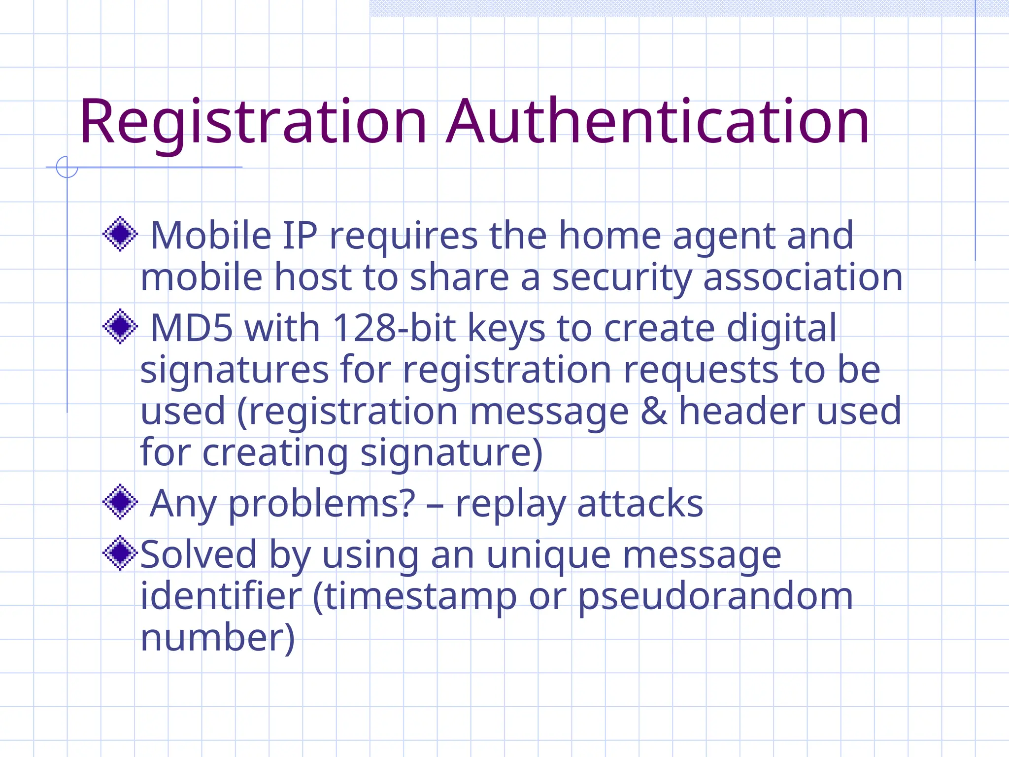 Registration Authentication
Mobile IP requires the home agent and
mobile host to share a security association
MD5 with 128-bit keys to create digital
signatures for registration requests to be
used (registration message & header used
for creating signature)
Any problems? – replay attacks
Solved by using an unique message
identifier (timestamp or pseudorandom
number)
 