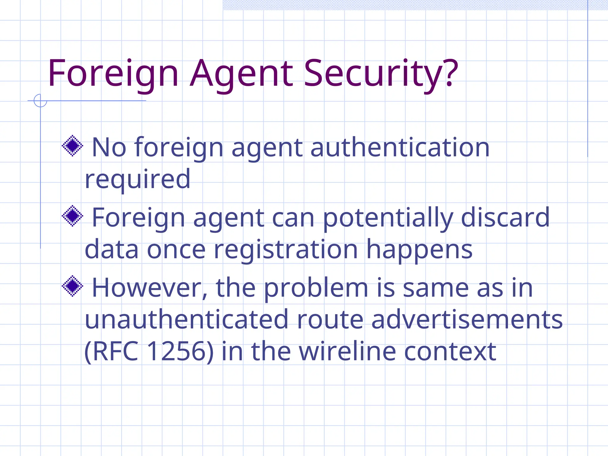 Foreign Agent Security?
No foreign agent authentication
required
Foreign agent can potentially discard
data once registration happens
However, the problem is same as in
unauthenticated route advertisements
(RFC 1256) in the wireline context
 