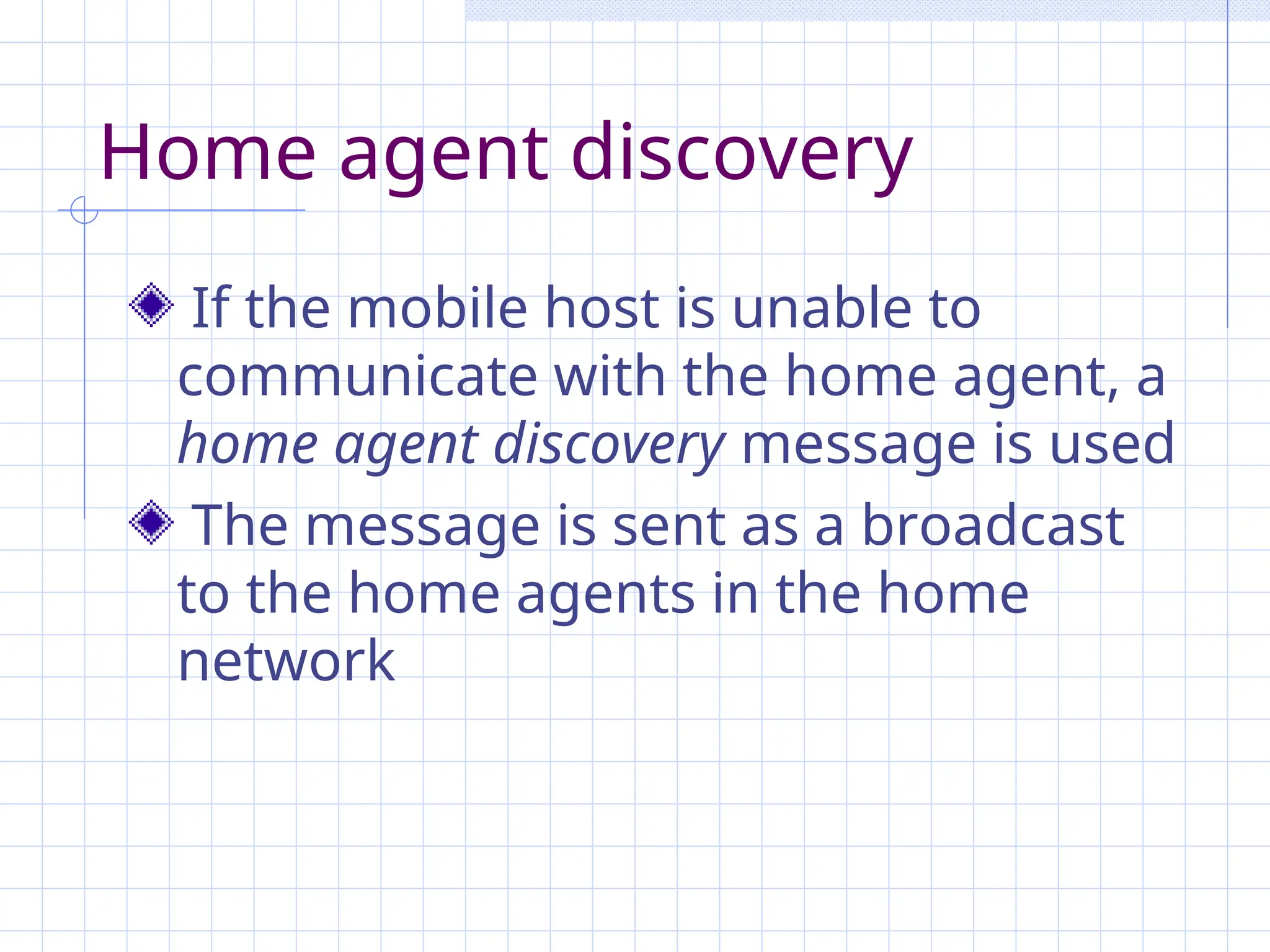 Home agent discovery
If the mobile host is unable to
communicate with the home agent, a
home agent discovery message is used
The message is sent as a broadcast
to the home agents in the home
network
 