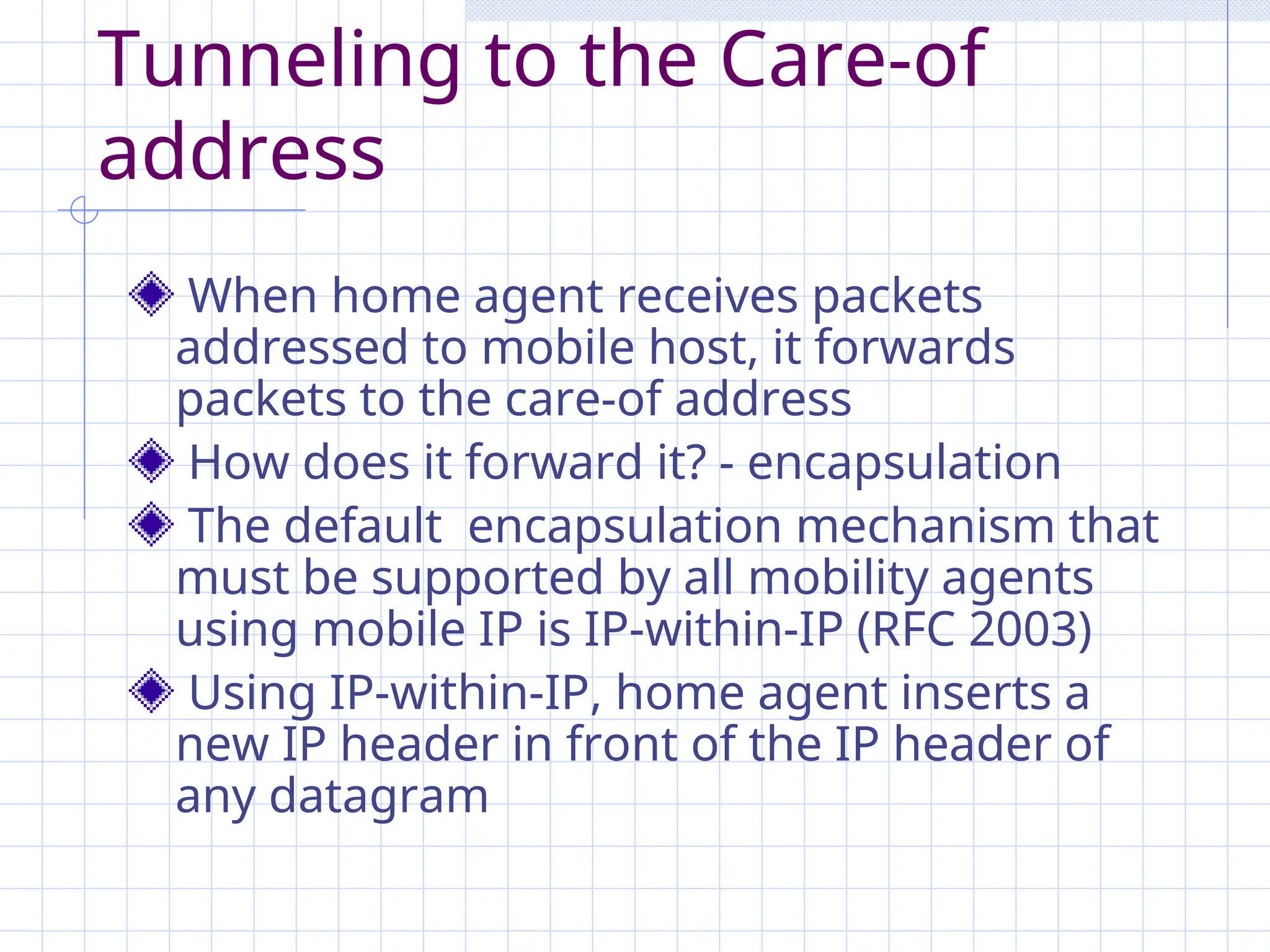Tunneling to the Care-of
address
When home agent receives packets
addressed to mobile host, it forwards
packets to the care-of address
How does it forward it? - encapsulation
The default encapsulation mechanism that
must be supported by all mobility agents
using mobile IP is IP-within-IP (RFC 2003)
Using IP-within-IP, home agent inserts a
new IP header in front of the IP header of
any datagram
 
