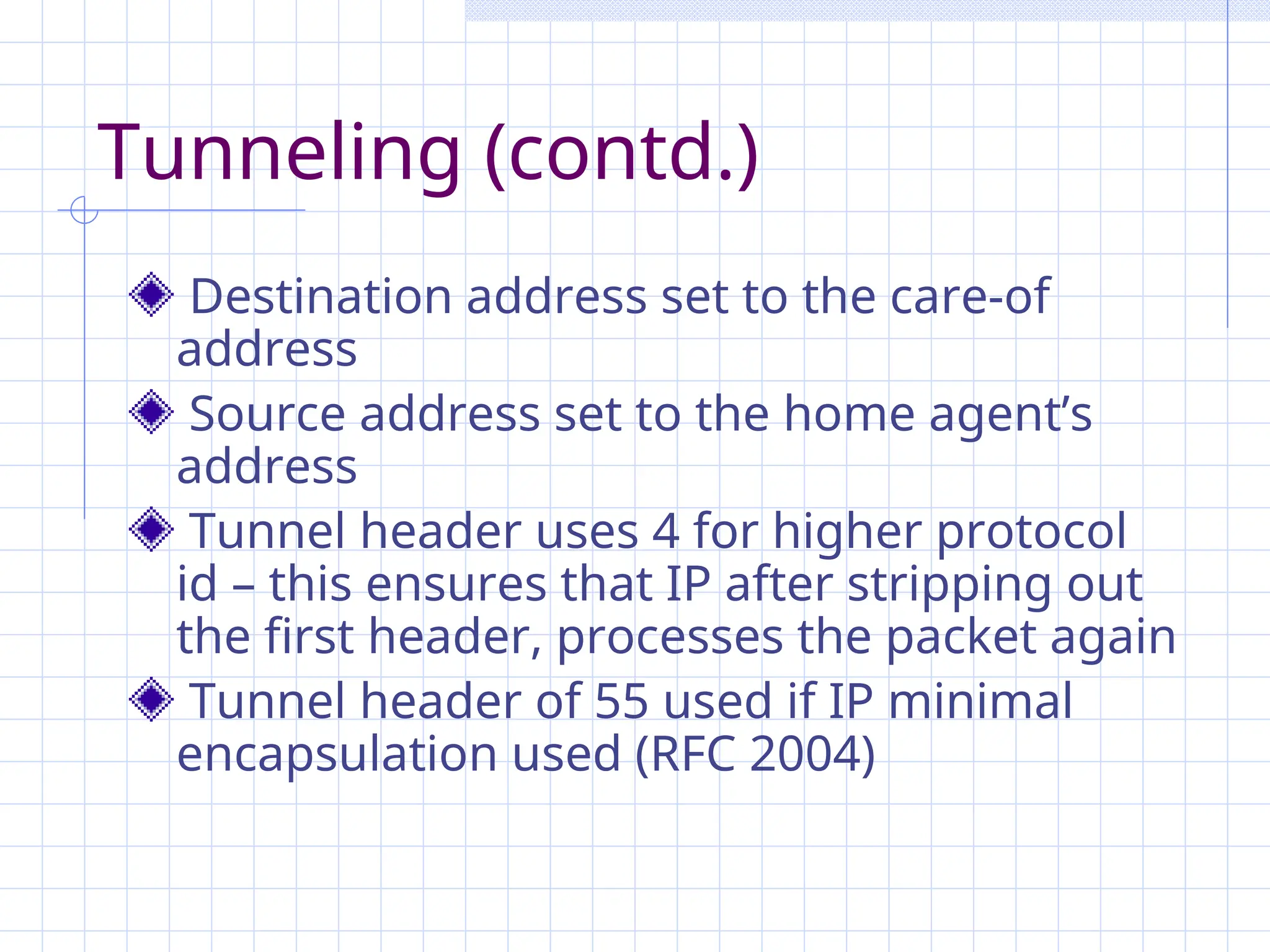 Tunneling (contd.)
Destination address set to the care-of
address
Source address set to the home agent’s
address
Tunnel header uses 4 for higher protocol
id – this ensures that IP after stripping out
the first header, processes the packet again
Tunnel header of 55 used if IP minimal
encapsulation used (RFC 2004)
 